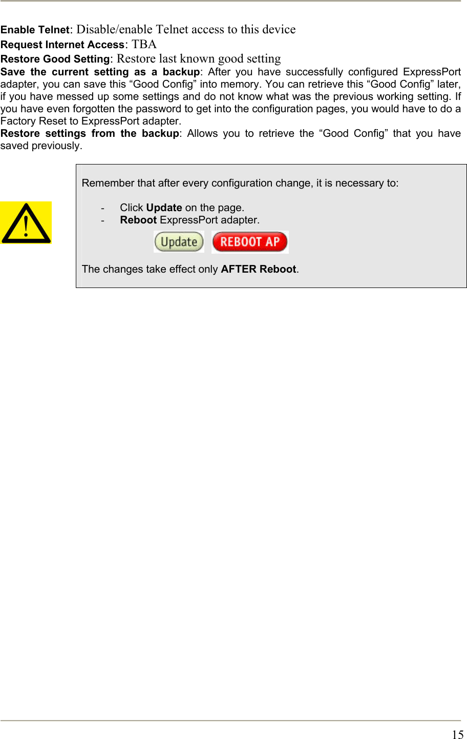       15Enable Telnet: Disable/enable Telnet access to this device Request Internet Access: TBA Restore Good Setting: Restore last known good setting Save the current setting as a backup: After you have successfully configured ExpressPort adapter, you can save this “Good Config” into memory. You can retrieve this “Good Config” later, if you have messed up some settings and do not know what was the previous working setting. If you have even forgotten the password to get into the configuration pages, you would have to do a Factory Reset to ExpressPort adapter. Restore settings from the backup: Allows you to retrieve the “Good Config” that you have saved previously.       Remember that after every configuration change, it is necessary to:  -  Click Update on the page. -  Reboot ExpressPort adapter.        The changes take effect only AFTER Reboot.   