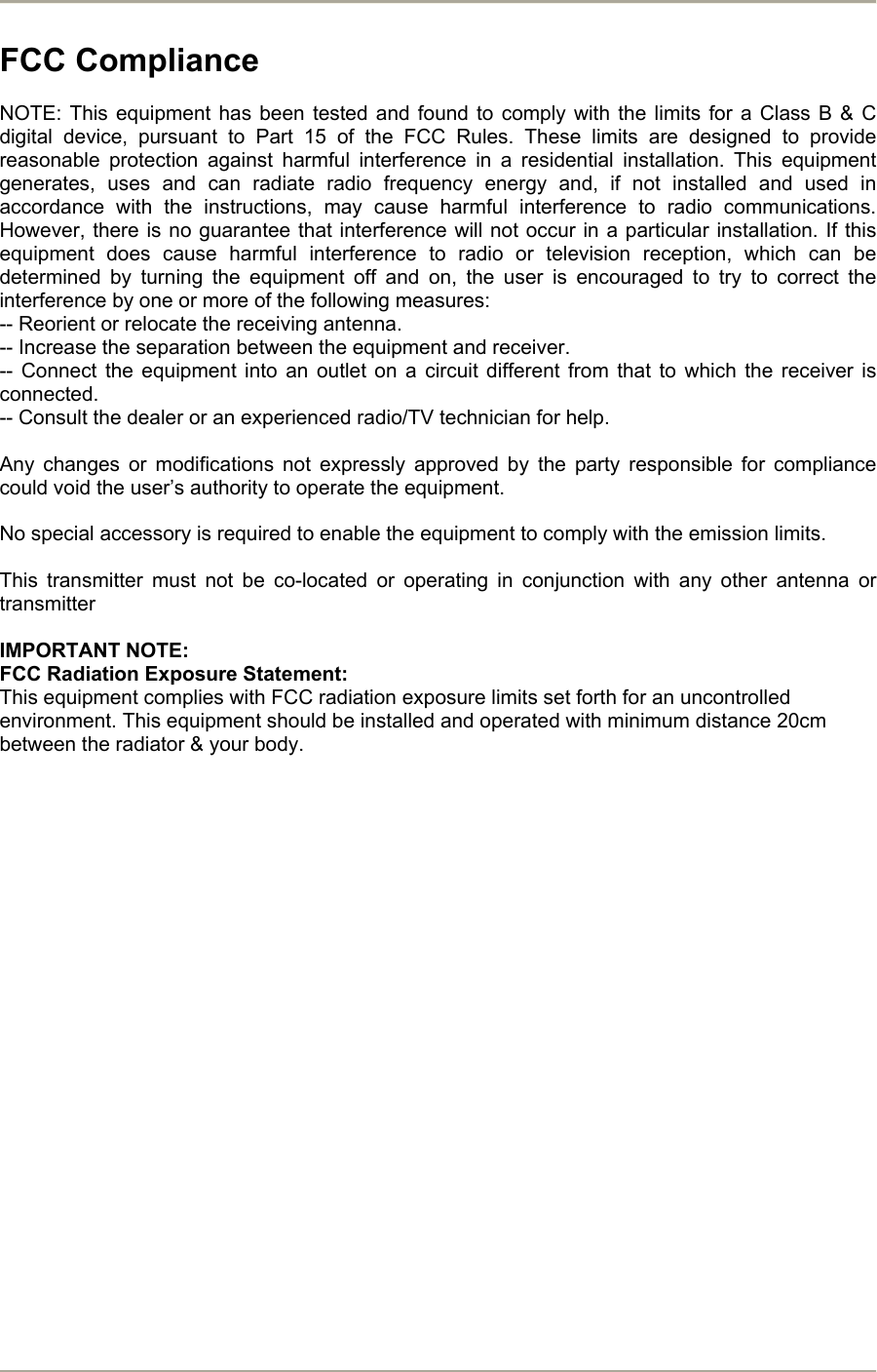       FCC Compliance  NOTE: This equipment has been tested and found to comply with the limits for a Class B &amp; C digital device, pursuant to Part 15 of the FCC Rules. These limits are designed to provide reasonable protection against harmful interference in a residential installation. This equipment generates, uses and can radiate radio frequency energy and, if not installed and used in accordance with the instructions, may cause harmful interference to radio communications. However, there is no guarantee that interference will not occur in a particular installation. If this equipment does cause harmful interference to radio or television reception, which can be determined by turning the equipment off and on, the user is encouraged to try to correct the interference by one or more of the following measures: -- Reorient or relocate the receiving antenna. -- Increase the separation between the equipment and receiver. -- Connect the equipment into an outlet on a circuit different from that to which the receiver is connected. -- Consult the dealer or an experienced radio/TV technician for help.  Any changes or modifications not expressly approved by the party responsible for compliance could void the user’s authority to operate the equipment.  No special accessory is required to enable the equipment to comply with the emission limits.  This transmitter must not be co-located or operating in conjunction with any other antenna or transmitter  IMPORTANT NOTE:  FCC Radiation Exposure Statement:  This equipment complies with FCC radiation exposure limits set forth for an uncontrolled environment. This equipment should be installed and operated with minimum distance 20cm between the radiator &amp; your body.                      