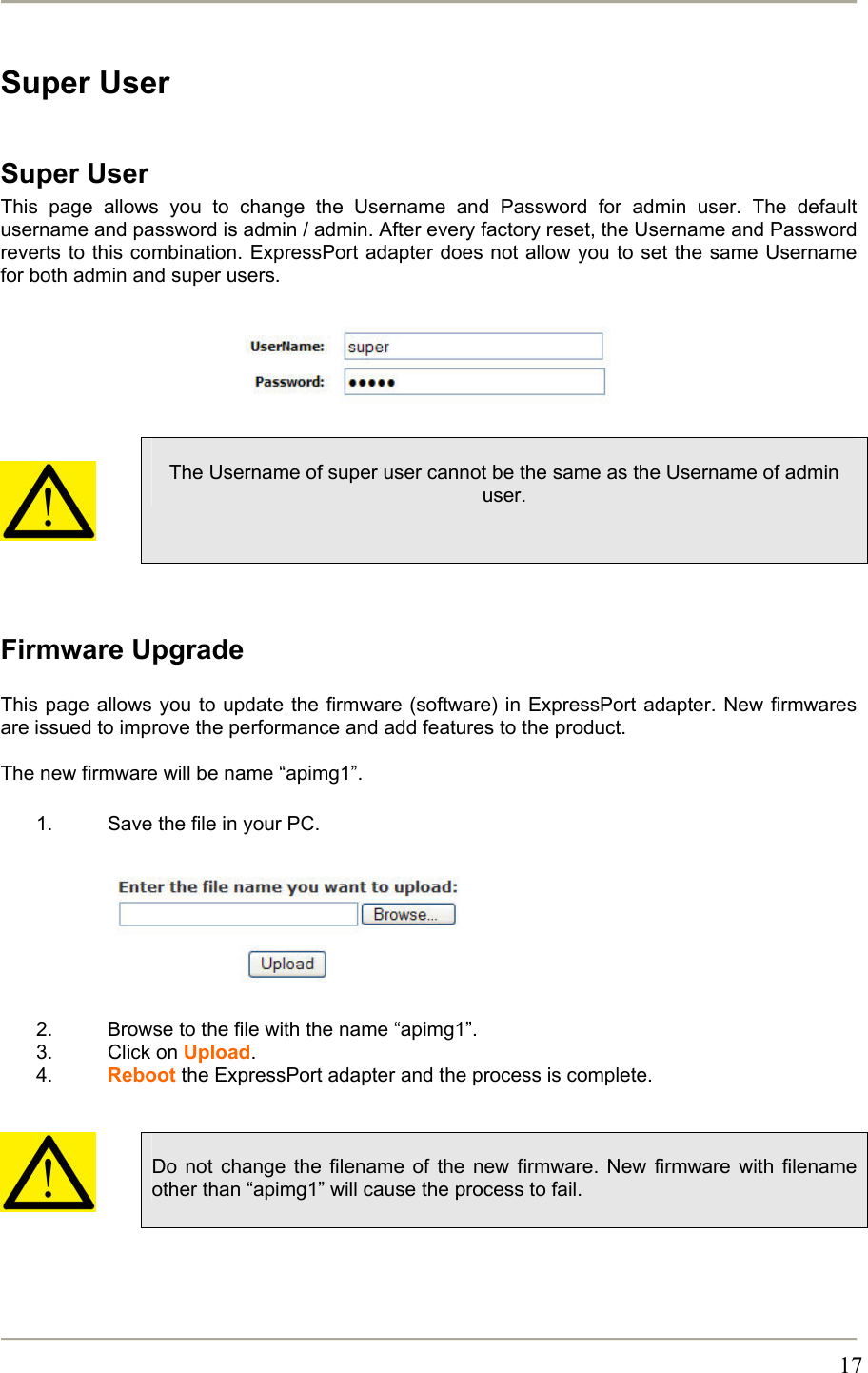       17Super User  Super User This page allows you to change the Username and Password for admin user. The default username and password is admin / admin. After every factory reset, the Username and Password reverts to this combination. ExpressPort adapter does not allow you to set the same Username for both admin and super users.           The Username of super user cannot be the same as the Username of admin user.   Firmware Upgrade  This page allows you to update the firmware (software) in ExpressPort adapter. New firmwares are issued to improve the performance and add features to the product.  The new firmware will be name “apimg1”.  1.  Save the file in your PC.         2.  Browse to the file with the name “apimg1”. 3. Click on Upload. 4.  Reboot the ExpressPort adapter and the process is complete.     Do not change the filename of the new firmware. New firmware with filename other than “apimg1” will cause the process to fail.   