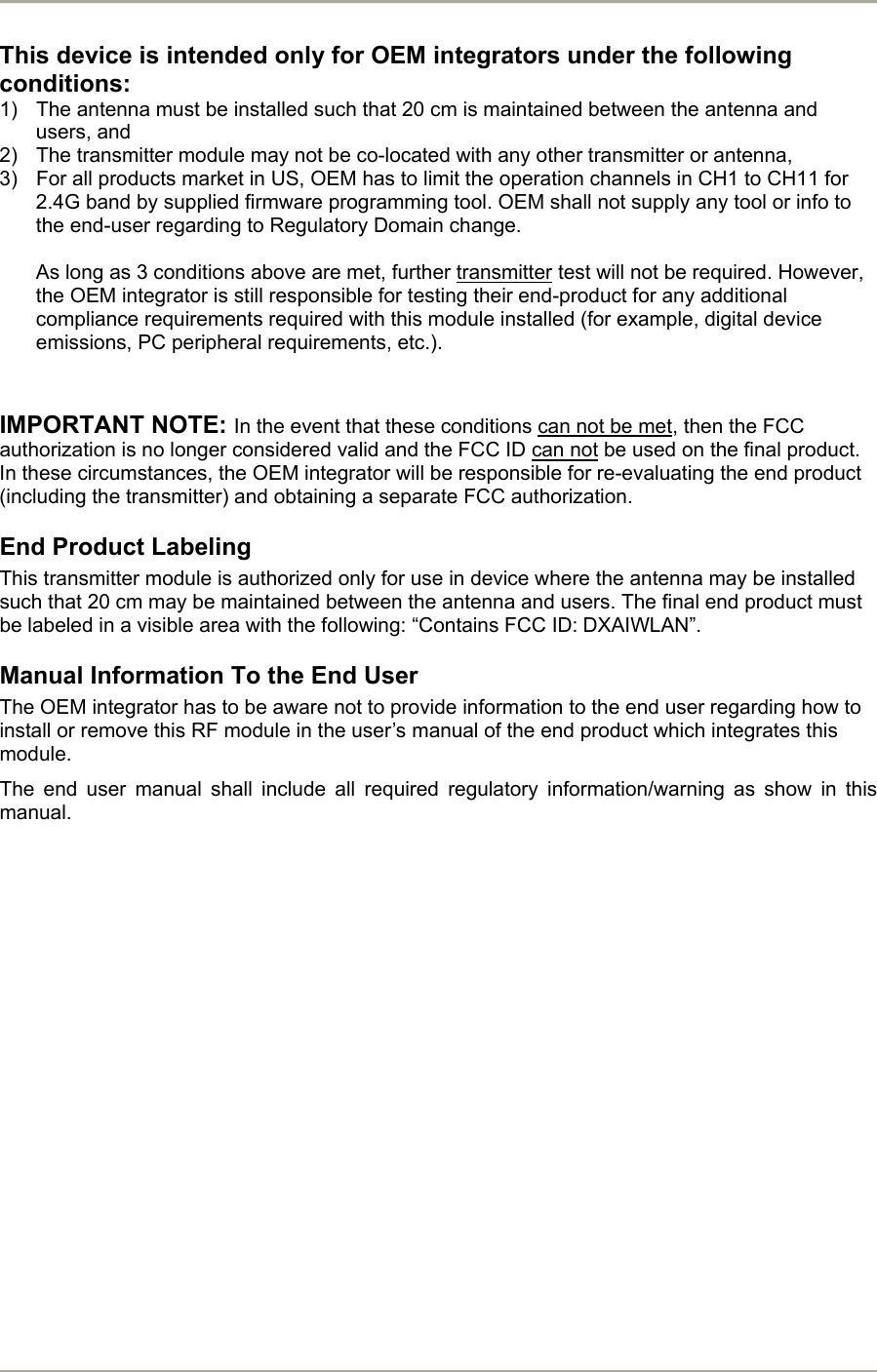       This device is intended only for OEM integrators under the following conditions: 1)  The antenna must be installed such that 20 cm is maintained between the antenna and users, and  2)  The transmitter module may not be co-located with any other transmitter or antenna,  3)  For all products market in US, OEM has to limit the operation channels in CH1 to CH11 for 2.4G band by supplied firmware programming tool. OEM shall not supply any tool or info to the end-user regarding to Regulatory Domain change.  As long as 3 conditions above are met, further transmitter test will not be required. However, the OEM integrator is still responsible for testing their end-product for any additional compliance requirements required with this module installed (for example, digital device emissions, PC peripheral requirements, etc.).   IMPORTANT NOTE: In the event that these conditions can not be met, then the FCC authorization is no longer considered valid and the FCC ID can not be used on the final product. In these circumstances, the OEM integrator will be responsible for re-evaluating the end product (including the transmitter) and obtaining a separate FCC authorization. End Product Labeling This transmitter module is authorized only for use in device where the antenna may be installed such that 20 cm may be maintained between the antenna and users. The final end product must be labeled in a visible area with the following: “Contains FCC ID: DXAIWLAN”. Manual Information To the End User The OEM integrator has to be aware not to provide information to the end user regarding how to install or remove this RF module in the user’s manual of the end product which integrates this module. The end user manual shall include all required regulatory information/warning as show in this manual.