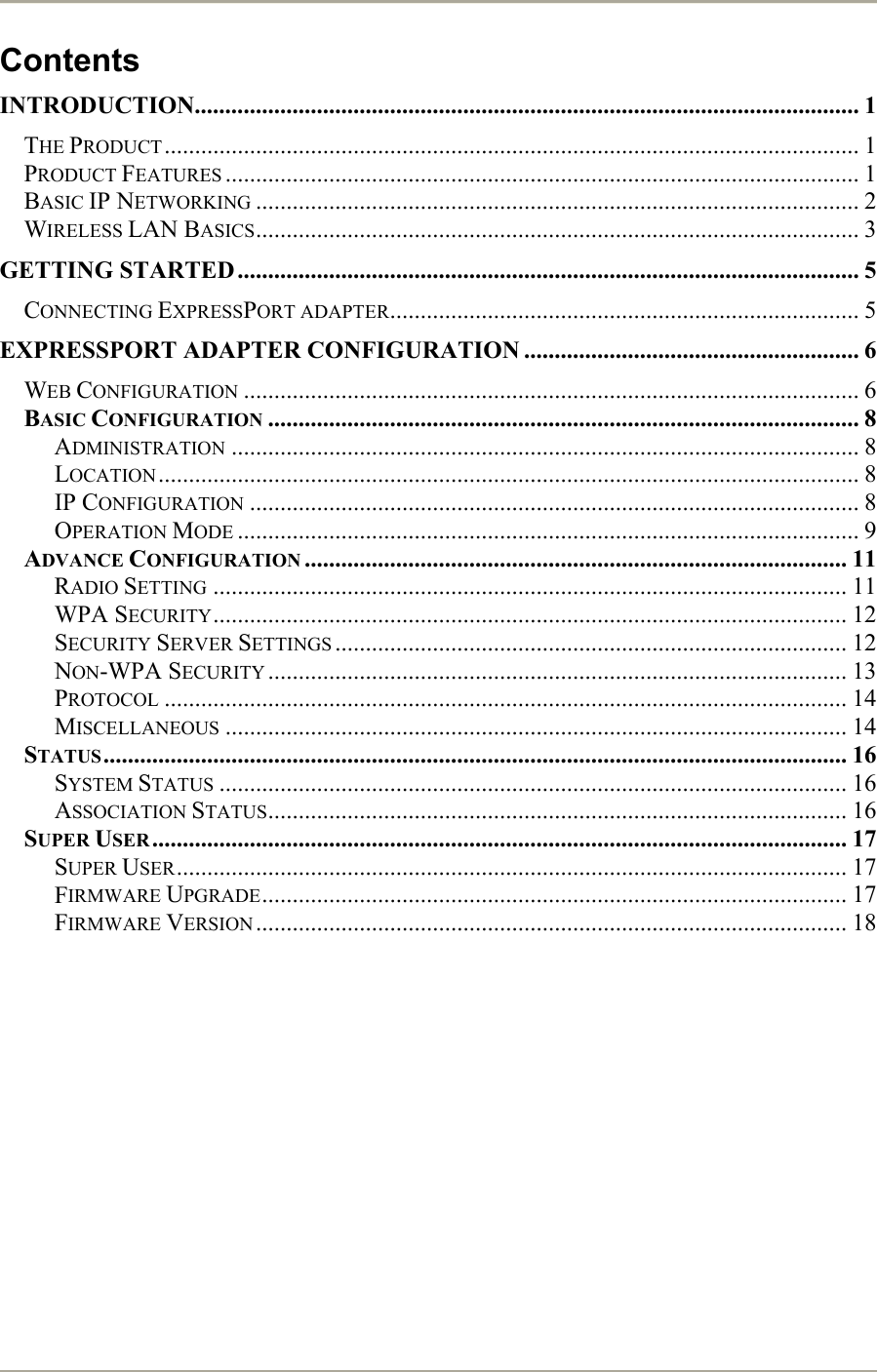       Contents INTRODUCTION............................................................................................................. 1 THE PRODUCT.................................................................................................................. 1 PRODUCT FEATURES ........................................................................................................ 1 BASIC IP NETWORKING ................................................................................................... 2 WIRELESS LAN BASICS................................................................................................... 3 GETTING STARTED ...................................................................................................... 5 CONNECTING EXPRESSPORT ADAPTER............................................................................. 5 EXPRESSPORT ADAPTER CONFIGURATION ....................................................... 6 WEB CONFIGURATION ..................................................................................................... 6 BASIC CONFIGURATION ................................................................................................. 8 ADMINISTRATION ....................................................................................................... 8 LOCATION................................................................................................................... 8 IP CONFIGURATION .................................................................................................... 8 OPERATION MODE ...................................................................................................... 9 ADVANCE CONFIGURATION ......................................................................................... 11 RADIO SETTING ........................................................................................................ 11 WPA SECURITY........................................................................................................ 12 SECURITY SERVER SETTINGS .................................................................................... 12 NON-WPA SECURITY ............................................................................................... 13 PROTOCOL ................................................................................................................ 14 MISCELLANEOUS ...................................................................................................... 14 STATUS.......................................................................................................................... 16 SYSTEM STATUS ....................................................................................................... 16 ASSOCIATION STATUS............................................................................................... 16 SUPER USER .................................................................................................................. 17 SUPER USER.............................................................................................................. 17 FIRMWARE UPGRADE................................................................................................ 17 FIRMWARE VERSION ................................................................................................. 18 