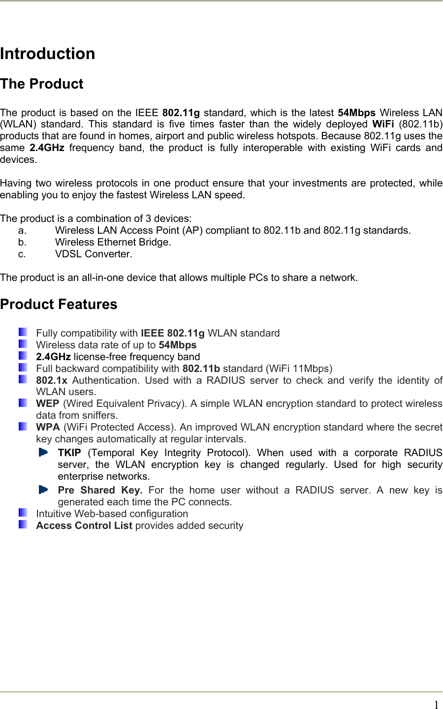                                                                                                                                                   1 Introduction The Product  The product is based on the IEEE 802.11g standard, which is the latest 54Mbps Wireless LAN (WLAN) standard. This standard is five times faster than the widely deployed WiFi (802.11b) products that are found in homes, airport and public wireless hotspots. Because 802.11g uses the same  2.4GHz frequency band, the product is fully interoperable with existing WiFi cards and devices.  Having two wireless protocols in one product ensure that your investments are protected, while enabling you to enjoy the fastest Wireless LAN speed.  The product is a combination of 3 devices: a.  Wireless LAN Access Point (AP) compliant to 802.11b and 802.11g standards. b.  Wireless Ethernet Bridge. c. VDSL Converter.  The product is an all-in-one device that allows multiple PCs to share a network.  Product Features    Fully compatibility with IEEE 802.11g WLAN standard   Wireless data rate of up to 54Mbps  2.4GHz license-free frequency band   Full backward compatibility with 802.11b standard (WiFi 11Mbps)  802.1x Authentication. Used with a RADIUS server to check and verify the identity of WLAN users.  WEP (Wired Equivalent Privacy). A simple WLAN encryption standard to protect wireless data from sniffers.  WPA (WiFi Protected Access). An improved WLAN encryption standard where the secret key changes automatically at regular intervals.  TKIP  (Temporal Key Integrity Protocol). When used with a corporate RADIUS server, the WLAN encryption key is changed regularly. Used for high security enterprise networks.  Pre Shared Key. For the home user without a RADIUS server. A new key is generated each time the PC connects.   Intuitive Web-based configuration  Access Control List provides added security 