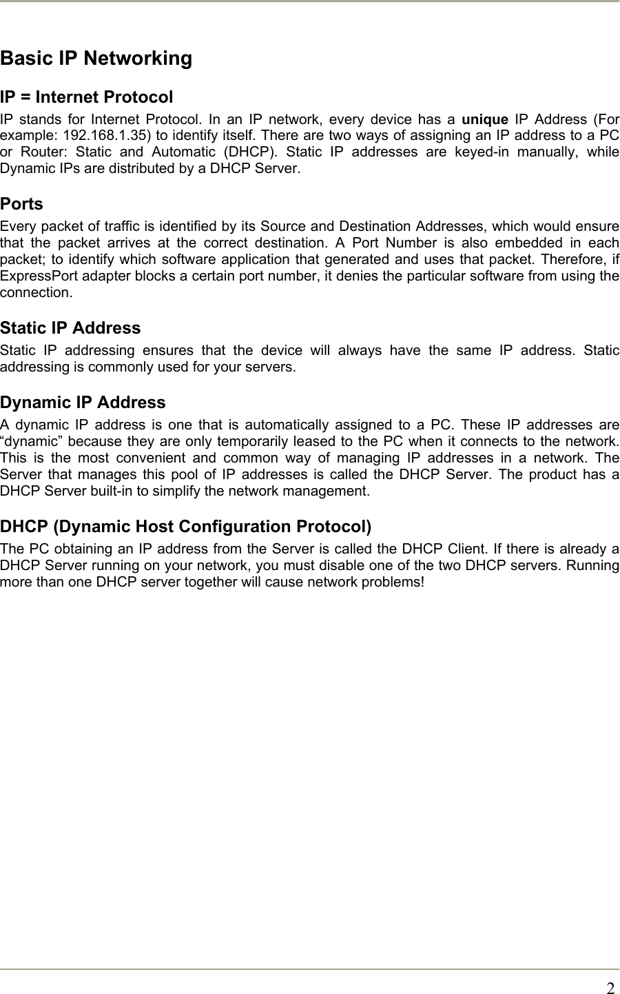       2Basic IP Networking IP = Internet Protocol IP stands for Internet Protocol. In an IP network, every device has a unique IP Address (For example: 192.168.1.35) to identify itself. There are two ways of assigning an IP address to a PC or Router: Static and Automatic (DHCP). Static IP addresses are keyed-in manually, while Dynamic IPs are distributed by a DHCP Server. Ports Every packet of traffic is identified by its Source and Destination Addresses, which would ensure that the packet arrives at the correct destination. A Port Number is also embedded in each packet; to identify which software application that generated and uses that packet. Therefore, if ExpressPort adapter blocks a certain port number, it denies the particular software from using the connection. Static IP Address Static IP addressing ensures that the device will always have the same IP address. Static addressing is commonly used for your servers. Dynamic IP Address A dynamic IP address is one that is automatically assigned to a PC. These IP addresses are “dynamic” because they are only temporarily leased to the PC when it connects to the network. This is the most convenient and common way of managing IP addresses in a network. The Server that manages this pool of IP addresses is called the DHCP Server. The product has a DHCP Server built-in to simplify the network management. DHCP (Dynamic Host Configuration Protocol) The PC obtaining an IP address from the Server is called the DHCP Client. If there is already a DHCP Server running on your network, you must disable one of the two DHCP servers. Running more than one DHCP server together will cause network problems! 