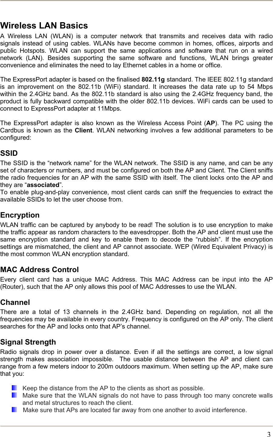       3Wireless LAN Basics A Wireless LAN (WLAN) is a computer network that transmits and receives data with radio signals instead of using cables. WLANs have become common in homes, offices, airports and public Hotspots. WLAN can support the same applications and software that run on a wired network (LAN). Besides supporting the same software and functions, WLAN brings greater convenience and eliminates the need to lay Ethernet cables in a home or office.  The ExpressPort adapter is based on the finalised 802.11g standard. The IEEE 802.11g standard is an improvement on the 802.11b (WiFi) standard. It increases the data rate up to 54 Mbps within the 2.4GHz band. As the 802.11b standard is also using the 2.4GHz frequency band, the product is fully backward compatible with the older 802.11b devices. WiFi cards can be used to connect to ExpressPort adapter at 11Mbps.  The ExpressPort adapter is also known as the Wireless Access Point (AP). The PC using the Cardbus is known as the Client. WLAN networking involves a few additional parameters to be configured: SSID The SSID is the “network name” for the WLAN network. The SSID is any name, and can be any set of characters or numbers, and must be configured on both the AP and Client. The Client sniffs the radio frequencies for an AP with the same SSID with itself. The client locks onto the AP and they are “associated”. To enable plug-and-play convenience, most client cards can sniff the frequencies to extract the available SSIDs to let the user choose from.  Encryption WLAN traffic can be captured by anybody to be read! The solution is to use encryption to make the traffic appear as random characters to the eavesdropper. Both the AP and client must use the same encryption standard and key to enable them to decode the “rubbish”. If the encryption settings are mismatched, the client and AP cannot associate. WEP (Wired Equivalent Privacy) is the most common WLAN encryption standard. MAC Address Control Every client card has a unique MAC Address. This MAC Address can be input into the AP (Router), such that the AP only allows this pool of MAC Addresses to use the WLAN. Channel There are a total of 13 channels in the 2.4GHz band. Depending on regulation, not all the frequencies may be available in every country. Frequency is configured on the AP only. The client searches for the AP and locks onto that AP’s channel. Signal Strength Radio signals drop in power over a distance. Even if all the settings are correct, a low signal strength makes association impossible.  The usable distance between the AP and client can range from a few meters indoor to 200m outdoors maximum. When setting up the AP, make sure that you:    Keep the distance from the AP to the clients as short as possible.   Make sure that the WLAN signals do not have to pass through too many concrete walls and metal structures to reach the client.    Make sure that APs are located far away from one another to avoid interference. 