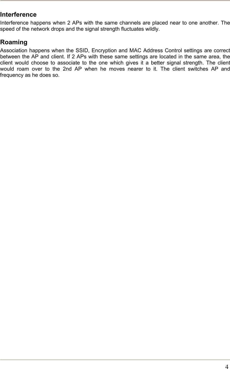       4Interference Interference happens when 2 APs with the same channels are placed near to one another. The speed of the network drops and the signal strength fluctuates wildly. Roaming Association happens when the SSID, Encryption and MAC Address Control settings are correct between the AP and client. If 2 APs with these same settings are located in the same area, the client would choose to associate to the one which gives it a better signal strength. The client would roam over to the 2nd AP when he moves nearer to it. The client switches AP and frequency as he does so.  