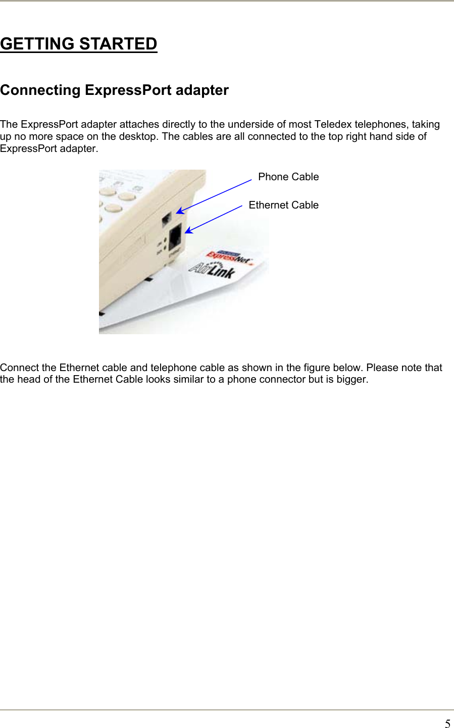       5GETTING STARTED  Connecting ExpressPort adapter  The ExpressPort adapter attaches directly to the underside of most Teledex telephones, taking up no more space on the desktop. The cables are all connected to the top right hand side of ExpressPort adapter.               Connect the Ethernet cable and telephone cable as shown in the figure below. Please note that the head of the Ethernet Cable looks similar to a phone connector but is bigger.  Phone Cable Ethernet Cable 