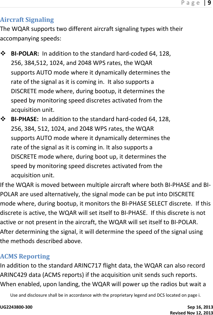 P a g e  | 9  Use and disclosure shall be in accordance with the proprietary legend and DCS located on page i.  UG2243800-300    Sep 16, 2013   Revised Nov 12, 2013 Aircraft Signaling The WQAR supports two different aircraft signaling types with their accompanying speeds:  BI-POLAR:  In addition to the standard hard-coded 64, 128, 256, 384,512, 1024, and 2048 WPS rates, the WQAR supports AUTO mode where it dynamically determines the rate of the signal as it is coming in.  It also supports a DISCRETE mode where, during bootup, it determines the speed by monitoring speed discretes activated from the acquisition unit.  BI-PHASE:  In addition to the standard hard-coded 64, 128, 256, 384, 512, 1024, and 2048 WPS rates, the WQAR supports AUTO mode where it dynamically determines the rate of the signal as it is coming in. It also supports a DISCRETE mode where, during boot up, it determines the speed by monitoring speed discretes activated from the acquisition unit. If the WQAR is moved between multiple aircraft where both BI-PHASE and BI-POLAR are used alternatively, the signal mode can be put into DISCRETE mode where, during bootup, it monitors the BI-PHASE SELECT discrete.  If this discrete is active, the WQAR will set itself to BI-PHASE.  If this discrete is not active or not present in the aircraft, the WQAR will set itself to BI-POLAR.  After determining the signal, it will determine the speed of the signal using the methods described above. ACMS Reporting In addition to the standard ARINC717 flight data, the WQAR can also record ARINC429 data (ACMS reports) if the acquisition unit sends such reports.  When enabled, upon landing, the WQAR will power up the radios but wait a 