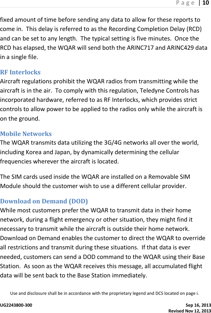 P a g e  | 10  Use and disclosure shall be in accordance with the proprietary legend and DCS located on page i.  UG2243800-300    Sep 16, 2013   Revised Nov 12, 2013 fixed amount of time before sending any data to allow for these reports to come in.  This delay is referred to as the Recording Completion Delay (RCD) and can be set to any length.  The typical setting is five minutes.  Once the RCD has elapsed, the WQAR will send both the ARINC717 and ARINC429 data in a single file. RF Interlocks Aircraft regulations prohibit the WQAR radios from transmitting while the aircraft is in the air.  To comply with this regulation, Teledyne Controls has incorporated hardware, referred to as RF Interlocks, which provides strict controls to allow power to be applied to the radios only while the aircraft is on the ground. Mobile Networks The WQAR transmits data utilizing the 3G/4G networks all over the world, including Korea and Japan, by dynamically determining the cellular frequencies wherever the aircraft is located. The SIM cards used inside the WQAR are installed on a Removable SIM Module should the customer wish to use a different cellular provider. Download on Demand (DOD) While most customers prefer the WQAR to transmit data in their home network, during a flight emergency or other situation, they might find it necessary to transmit while the aircraft is outside their home network.  Download on Demand enables the customer to direct the WQAR to override all restrictions and transmit during these situations.  If that data is ever needed, customers can send a DOD command to the WQAR using their Base Station.  As soon as the WQAR receives this message, all accumulated flight data will be sent back to the Base Station immediately.   