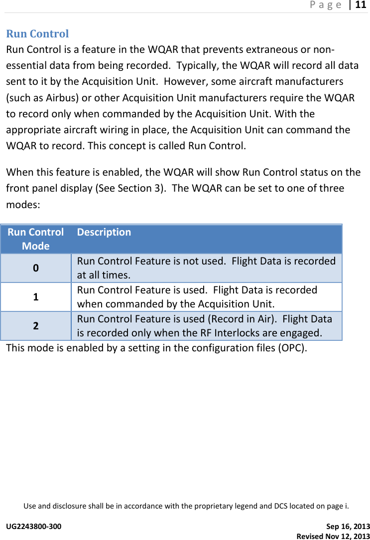 P a g e  | 11  Use and disclosure shall be in accordance with the proprietary legend and DCS located on page i.  UG2243800-300    Sep 16, 2013   Revised Nov 12, 2013 Run Control Run Control is a feature in the WQAR that prevents extraneous or non-essential data from being recorded.  Typically, the WQAR will record all data sent to it by the Acquisition Unit.  However, some aircraft manufacturers (such as Airbus) or other Acquisition Unit manufacturers require the WQAR to record only when commanded by the Acquisition Unit. With the appropriate aircraft wiring in place, the Acquisition Unit can command the WQAR to record. This concept is called Run Control. When this feature is enabled, the WQAR will show Run Control status on the front panel display (See Section 3).  The WQAR can be set to one of three modes: Run Control Mode Description 0 Run Control Feature is not used.  Flight Data is recorded at all times. 1 Run Control Feature is used.  Flight Data is recorded when commanded by the Acquisition Unit. 2 Run Control Feature is used (Record in Air).  Flight Data is recorded only when the RF Interlocks are engaged. This mode is enabled by a setting in the configuration files (OPC).      