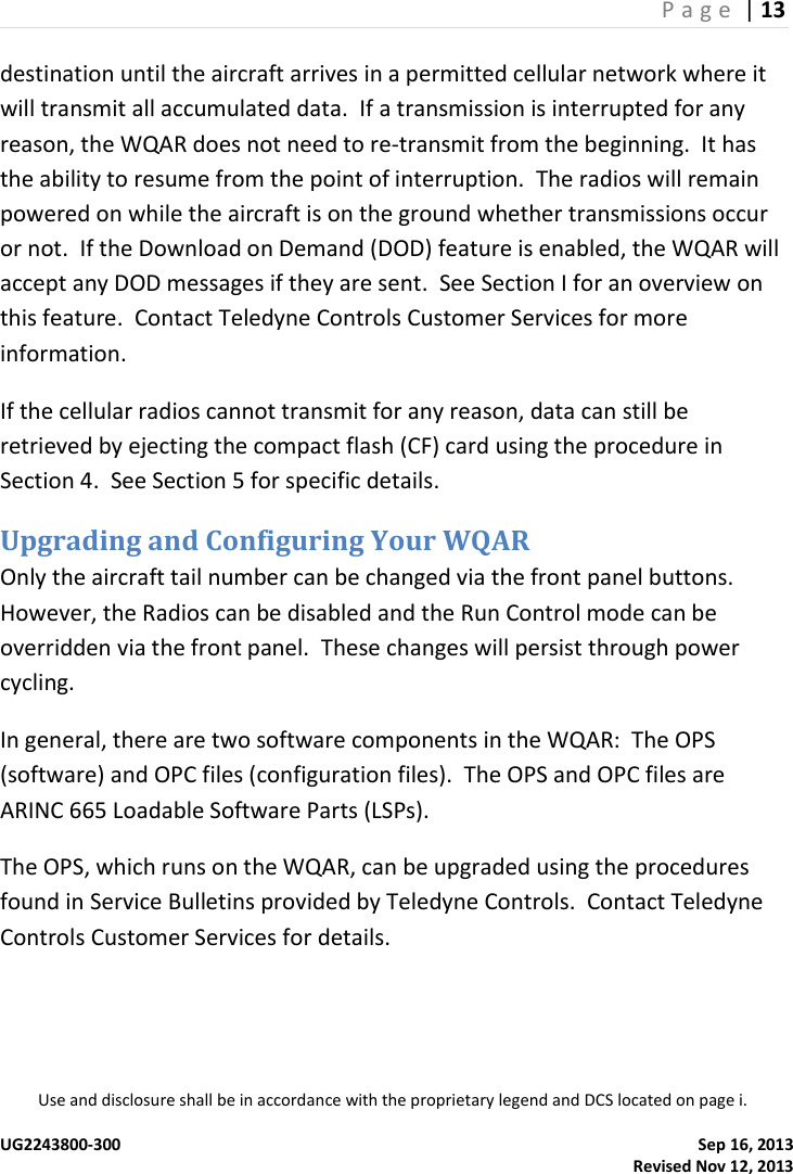 P a g e  | 13  Use and disclosure shall be in accordance with the proprietary legend and DCS located on page i.  UG2243800-300    Sep 16, 2013   Revised Nov 12, 2013 destination until the aircraft arrives in a permitted cellular network where it will transmit all accumulated data.  If a transmission is interrupted for any reason, the WQAR does not need to re-transmit from the beginning.  It has the ability to resume from the point of interruption.  The radios will remain powered on while the aircraft is on the ground whether transmissions occur or not.  If the Download on Demand (DOD) feature is enabled, the WQAR will accept any DOD messages if they are sent.  See Section I for an overview on this feature.  Contact Teledyne Controls Customer Services for more information. If the cellular radios cannot transmit for any reason, data can still be retrieved by ejecting the compact flash (CF) card using the procedure in Section 4.  See Section 5 for specific details. Upgrading and Configuring Your WQAR Only the aircraft tail number can be changed via the front panel buttons.  However, the Radios can be disabled and the Run Control mode can be overridden via the front panel.  These changes will persist through power cycling.   In general, there are two software components in the WQAR:  The OPS (software) and OPC files (configuration files).  The OPS and OPC files are ARINC 665 Loadable Software Parts (LSPs). The OPS, which runs on the WQAR, can be upgraded using the procedures found in Service Bulletins provided by Teledyne Controls.  Contact Teledyne Controls Customer Services for details.    