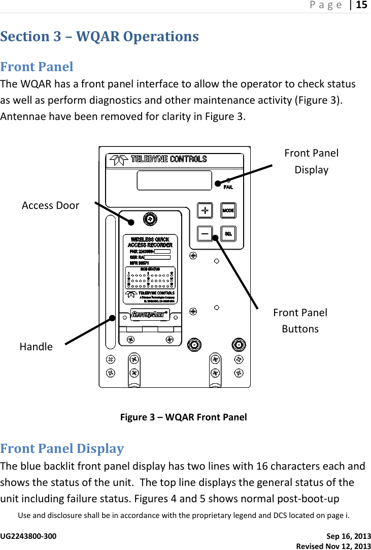 P a g e  | 15  Use and disclosure shall be in accordance with the proprietary legend and DCS located on page i.  UG2243800-300    Sep 16, 2013   Revised Nov 12, 2013 Section 3 – WQAR Operations Front Panel The WQAR has a front panel interface to allow the operator to check status as well as perform diagnostics and other maintenance activity (Figure 3).  Antennae have been removed for clarity in Figure 3.  Figure 3 – WQAR Front Panel Front Panel Display The blue backlit front panel display has two lines with 16 characters each and shows the status of the unit.  The top line displays the general status of the unit including failure status. Figures 4 and 5 shows normal post-boot-up Access Door Handle Front Panel Buttons Front Panel Display 