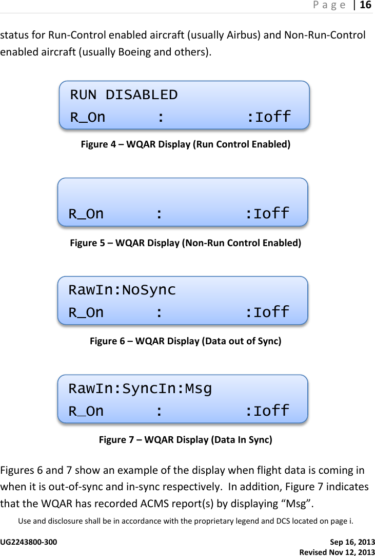 P a g e  | 16  Use and disclosure shall be in accordance with the proprietary legend and DCS located on page i.  UG2243800-300    Sep 16, 2013   Revised Nov 12, 2013 status for Run-Control enabled aircraft (usually Airbus) and Non-Run-Control enabled aircraft (usually Boeing and others).    Figure 4 – WQAR Display (Run Control Enabled)  Figure 5 – WQAR Display (Non-Run Control Enabled)  Figure 6 – WQAR Display (Data out of Sync)  Figure 7 – WQAR Display (Data In Sync) Figures 6 and 7 show an example of the display when flight data is coming in when it is out-of-sync and in-sync respectively.  In addition, Figure 7 indicates that the WQAR has recorded ACMS report(s) by displaying “Msg”. RUN DISABLED R_On  :  :Ioff  R_On  :  :Ioff RawIn:NoSync R_On  :  :Ioff RawIn:SyncIn:Msg R_On  :  :Ioff 