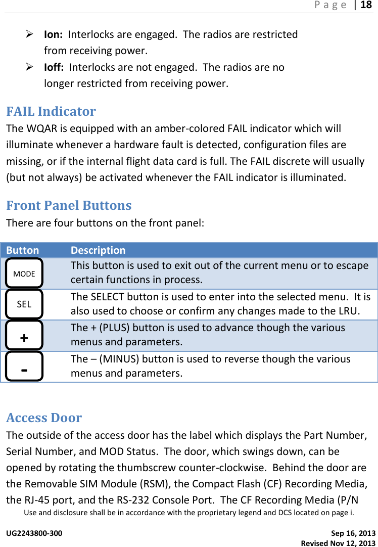 P a g e  | 18  Use and disclosure shall be in accordance with the proprietary legend and DCS located on page i.  UG2243800-300    Sep 16, 2013   Revised Nov 12, 2013  Ion:  Interlocks are engaged.  The radios are restricted from receiving power.  Ioff:  Interlocks are not engaged.  The radios are no longer restricted from receiving power. FAIL Indicator The WQAR is equipped with an amber-colored FAIL indicator which will illuminate whenever a hardware fault is detected, configuration files are missing, or if the internal flight data card is full. The FAIL discrete will usually (but not always) be activated whenever the FAIL indicator is illuminated. Front Panel Buttons There are four buttons on the front panel: Button Description  This button is used to exit out of the current menu or to escape certain functions in process.  The SELECT button is used to enter into the selected menu.  It is also used to choose or confirm any changes made to the LRU.  The + (PLUS) button is used to advance though the various menus and parameters.  The – (MINUS) button is used to reverse though the various menus and parameters.  Access Door The outside of the access door has the label which displays the Part Number, Serial Number, and MOD Status.  The door, which swings down, can be opened by rotating the thumbscrew counter-clockwise.  Behind the door are the Removable SIM Module (RSM), the Compact Flash (CF) Recording Media, the RJ-45 port, and the RS-232 Console Port.  The CF Recording Media (P/N MODE SEL + - 