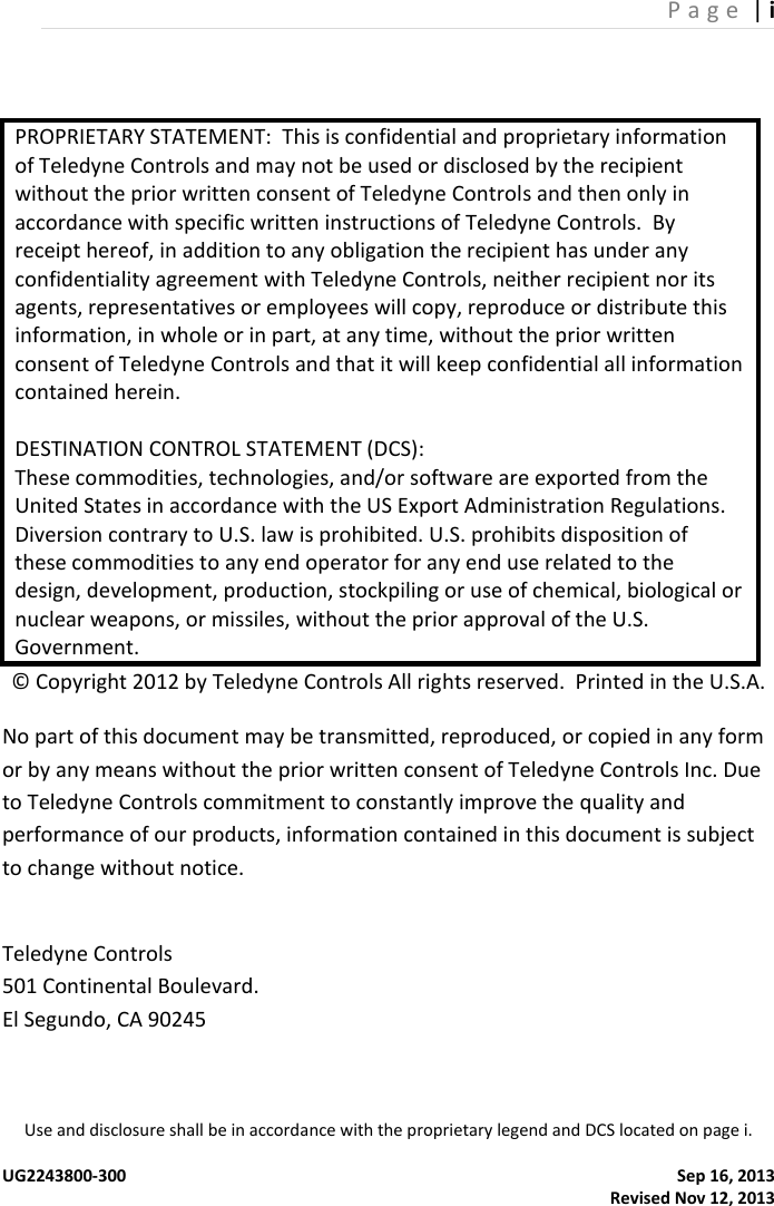 P a g e  | i Use and disclosure shall be in accordance with the proprietary legend and DCS located on page i.  UG2243800-300  Sep 16, 2013                                                                                                                                                 Revised Nov 12, 2013 PROPRIETARY STATEMENT:  This is confidential and proprietary information of Teledyne Controls and may not be used or disclosed by the recipient without the prior written consent of Teledyne Controls and then only in accordance with specific written instructions of Teledyne Controls.  By receipt hereof, in addition to any obligation the recipient has under any confidentiality agreement with Teledyne Controls, neither recipient nor its agents, representatives or employees will copy, reproduce or distribute this information, in whole or in part, at any time, without the prior written consent of Teledyne Controls and that it will keep confidential all information contained herein.  DESTINATION CONTROL STATEMENT (DCS): These commodities, technologies, and/or software are exported from the United States in accordance with the US Export Administration Regulations. Diversion contrary to U.S. law is prohibited. U.S. prohibits disposition of these commodities to any end operator for any end use related to the design, development, production, stockpiling or use of chemical, biological or nuclear weapons, or missiles, without the prior approval of the U.S. Government. © Copyright 2012 by Teledyne Controls All rights reserved.  Printed in the U.S.A. No part of this document may be transmitted, reproduced, or copied in any form or by any means without the prior written consent of Teledyne Controls Inc. Due to Teledyne Controls commitment to constantly improve the quality and performance of our products, information contained in this document is subject to change without notice.  Teledyne Controls 501 Continental Boulevard. El Segundo, CA 90245    