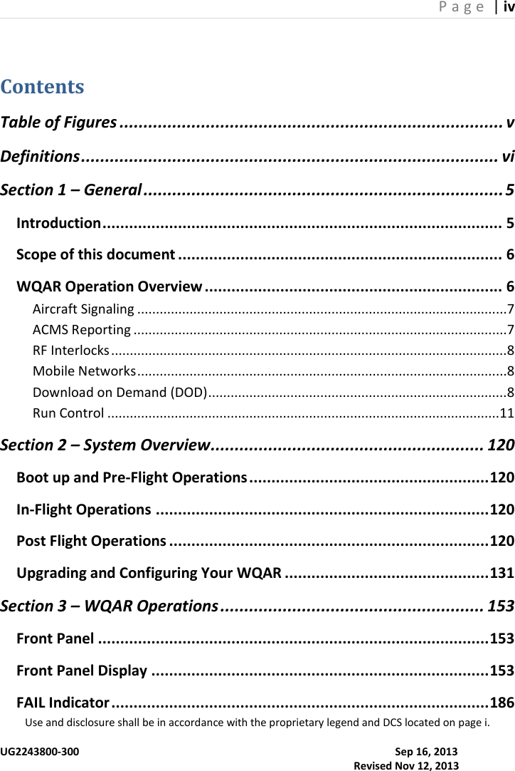 P a g e  | iv  Use and disclosure shall be in accordance with the proprietary legend and DCS located on page i.  UG2243800-300                                                                                                                      Sep 16, 2013                                                                                                                                     Revised Nov 12, 2013 Contents Table of Figures ................................................................................ v Definitions ....................................................................................... vi Section 1 – General ........................................................................... 5 Introduction .......................................................................................... 5 Scope of this document ......................................................................... 6 WQAR Operation Overview ................................................................... 6 Aircraft Signaling ...................................................................................................7 ACMS Reporting ....................................................................................................7 RF Interlocks ..........................................................................................................8 Mobile Networks ...................................................................................................8 Download on Demand (DOD) ................................................................................8 Run Control .........................................................................................................11 Section 2 – System Overview ......................................................... 120 Boot up and Pre-Flight Operations ...................................................... 120 In-Flight Operations ........................................................................... 120 Post Flight Operations ........................................................................ 120 Upgrading and Configuring Your WQAR .............................................. 131 Section 3 – WQAR Operations ....................................................... 153 Front Panel ........................................................................................ 153 Front Panel Display ............................................................................ 153 FAIL Indicator ..................................................................................... 186 