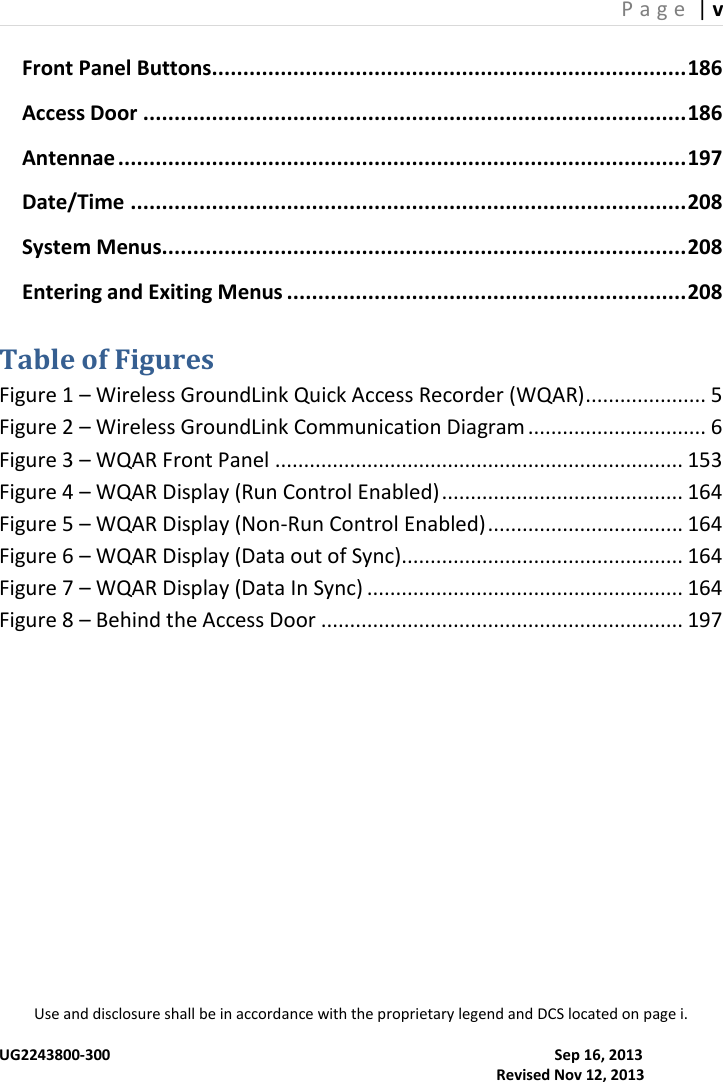 P a g e  | v  Use and disclosure shall be in accordance with the proprietary legend and DCS located on page i.  UG2243800-300                                                                                                                      Sep 16, 2013                                                                                                                                     Revised Nov 12, 2013 Front Panel Buttons ............................................................................ 186 Access Door ....................................................................................... 186 Antennae ........................................................................................... 197 Date/Time ......................................................................................... 208 System Menus.................................................................................... 208 Entering and Exiting Menus ................................................................ 208  Table of Figures Figure 1 – Wireless GroundLink Quick Access Recorder (WQAR) ..................... 5 Figure 2 – Wireless GroundLink Communication Diagram ............................... 6 Figure 3 – WQAR Front Panel ....................................................................... 153 Figure 4 – WQAR Display (Run Control Enabled) .......................................... 164 Figure 5 – WQAR Display (Non-Run Control Enabled) .................................. 164 Figure 6 – WQAR Display (Data out of Sync)................................................. 164 Figure 7 – WQAR Display (Data In Sync) ....................................................... 164 Figure 8 – Behind the Access Door ............................................................... 197 