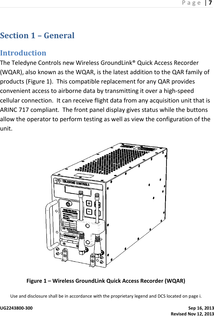 P a g e  | 7  Use and disclosure shall be in accordance with the proprietary legend and DCS located on page i.  UG2243800-300    Sep 16, 2013   Revised Nov 12, 2013 Section 1 – General Introduction The Teledyne Controls new Wireless GroundLink® Quick Access Recorder (WQAR), also known as the WQAR, is the latest addition to the QAR family of products (Figure 1).  This compatible replacement for any QAR provides convenient access to airborne data by transmitting it over a high-speed cellular connection.  It can receive flight data from any acquisition unit that is ARINC 717 compliant.  The front panel display gives status while the buttons allow the operator to perform testing as well as view the configuration of the unit.   Figure 1 – Wireless GroundLink Quick Access Recorder (WQAR) 