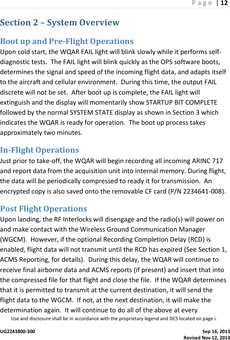 P a g e  | 12  Use and disclosure shall be in accordance with the proprietary legend and DCS located on page i.  UG2243800-300    Sep 16, 2013   Revised Nov 12, 2013 Section 2 – System Overview Boot up and Pre-Flight Operations Upon cold start, the WQAR FAIL light will blink slowly while it performs self-diagnostic tests.  The FAIL light will blink quickly as the OPS software boots, determines the signal and speed of the incoming flight data, and adapts itself to the aircraft and cellular environment.  During this time, the output FAIL discrete will not be set.  After boot up is complete, the FAIL light will extinguish and the display will momentarily show STARTUP BIT COMPLETE followed by the normal SYSTEM STATE display as shown in Section 3 which indicates the WQAR is ready for operation.  The boot up process takes approximately two minutes. In-Flight Operations Just prior to take-off, the WQAR will begin recording all incoming ARINC 717 and report data from the acquisition unit into internal memory. During flight, the data will be periodically compressed to ready it for transmission.  An encrypted copy is also saved onto the removable CF card (P/N 2234641-008). Post Flight Operations Upon landing, the RF Interlocks will disengage and the radio(s) will power on and make contact with the Wireless Ground Communication Manager (WGCM).  However, if the optional Recording Completion Delay (RCD) is enabled, flight data will not transmit until the RCD has expired (See Section 1, ACMS Reporting, for details).  During this delay, the WQAR will continue to receive final airborne data and ACMS reports (if present) and insert that into the compressed file for that flight and close the file.  If the WQAR determines that it is permitted to transmit at the current destination, it will send the flight data to the WGCM.  If not, at the next destination, it will make the determination again.  It will continue to do all of the above at every 