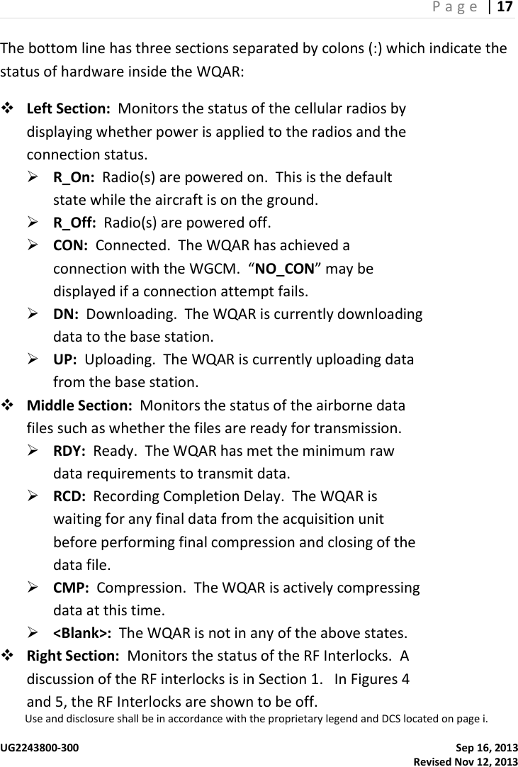 P a g e  | 17  Use and disclosure shall be in accordance with the proprietary legend and DCS located on page i.  UG2243800-300    Sep 16, 2013   Revised Nov 12, 2013 The bottom line has three sections separated by colons (:) which indicate the status of hardware inside the WQAR:  Left Section:  Monitors the status of the cellular radios by displaying whether power is applied to the radios and the connection status.  R_On:  Radio(s) are powered on.  This is the default state while the aircraft is on the ground.  R_Off:  Radio(s) are powered off.  CON:  Connected.  The WQAR has achieved a connection with the WGCM.  “NO_CON” may be displayed if a connection attempt fails.  DN:  Downloading.  The WQAR is currently downloading data to the base station.  UP:  Uploading.  The WQAR is currently uploading data from the base station.  Middle Section:  Monitors the status of the airborne data files such as whether the files are ready for transmission.  RDY:  Ready.  The WQAR has met the minimum raw data requirements to transmit data.  RCD:  Recording Completion Delay.  The WQAR is waiting for any final data from the acquisition unit before performing final compression and closing of the data file.  CMP:  Compression.  The WQAR is actively compressing data at this time.  &lt;Blank&gt;:  The WQAR is not in any of the above states.  Right Section:  Monitors the status of the RF Interlocks.  A discussion of the RF interlocks is in Section 1.   In Figures 4 and 5, the RF Interlocks are shown to be off. 