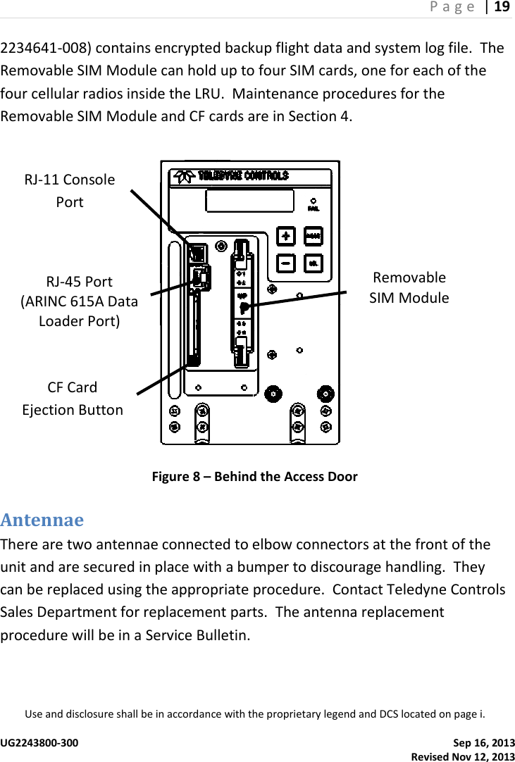 P a g e  | 19  Use and disclosure shall be in accordance with the proprietary legend and DCS located on page i.  UG2243800-300    Sep 16, 2013   Revised Nov 12, 2013 2234641-008) contains encrypted backup flight data and system log file.  The Removable SIM Module can hold up to four SIM cards, one for each of the four cellular radios inside the LRU.  Maintenance procedures for the Removable SIM Module and CF cards are in Section 4.  Figure 8 – Behind the Access Door Antennae There are two antennae connected to elbow connectors at the front of the unit and are secured in place with a bumper to discourage handling.  They can be replaced using the appropriate procedure.  Contact Teledyne Controls Sales Department for replacement parts.  The antenna replacement procedure will be in a Service Bulletin. CF Card Ejection Button RJ-45 Port (ARINC 615A Data Loader Port) RJ-11 Console Port Removable SIM Module 