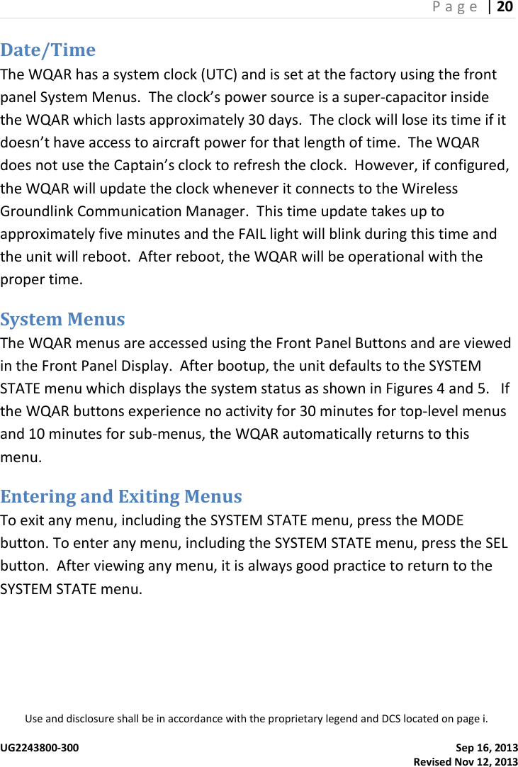 P a g e  | 20  Use and disclosure shall be in accordance with the proprietary legend and DCS located on page i.  UG2243800-300    Sep 16, 2013   Revised Nov 12, 2013 Date/Time The WQAR has a system clock (UTC) and is set at the factory using the front panel System Menus.  The clock’s power source is a super-capacitor inside the WQAR which lasts approximately 30 days.  The clock will lose its time if it doesn’t have access to aircraft power for that length of time.  The WQAR does not use the Captain’s clock to refresh the clock.  However, if configured, the WQAR will update the clock whenever it connects to the Wireless Groundlink Communication Manager.  This time update takes up to approximately five minutes and the FAIL light will blink during this time and the unit will reboot.  After reboot, the WQAR will be operational with the proper time. System Menus The WQAR menus are accessed using the Front Panel Buttons and are viewed in the Front Panel Display.  After bootup, the unit defaults to the SYSTEM STATE menu which displays the system status as shown in Figures 4 and 5.   If the WQAR buttons experience no activity for 30 minutes for top-level menus and 10 minutes for sub-menus, the WQAR automatically returns to this menu.   Entering and Exiting Menus To exit any menu, including the SYSTEM STATE menu, press the MODE button. To enter any menu, including the SYSTEM STATE menu, press the SEL button.  After viewing any menu, it is always good practice to return to the SYSTEM STATE menu. 