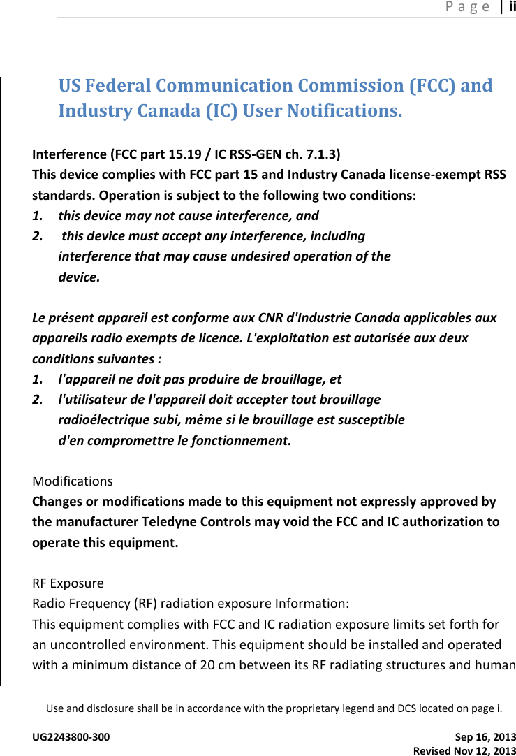 P a g e  | ii Use and disclosure shall be in accordance with the proprietary legend and DCS located on page i.  UG2243800-300  Sep 16, 2013                                                                                                                                                 Revised Nov 12, 2013 US Federal Communication Commission (FCC) and Industry Canada (IC) User Notifications.  Interference (FCC part 15.19 / IC RSS-GEN ch. 7.1.3)  This device complies with FCC part 15 and Industry Canada license-exempt RSS standards. Operation is subject to the following two conditions: 1. this device may not cause interference, and 2.  this device must accept any interference, including interference that may cause undesired operation of the device.  Le présent appareil est conforme aux CNR d&apos;Industrie Canada applicables aux appareils radio exempts de licence. L&apos;exploitation est autorisée aux deux conditions suivantes : 1. l&apos;appareil ne doit pas produire de brouillage, et 2. l&apos;utilisateur de l&apos;appareil doit accepter tout brouillage radioélectrique subi, même si le brouillage est susceptible d&apos;en compromettre le fonctionnement.  Modifications Changes or modifications made to this equipment not expressly approved by the manufacturer Teledyne Controls may void the FCC and IC authorization to operate this equipment.  RF Exposure  Radio Frequency (RF) radiation exposure Information:  This equipment complies with FCC and IC radiation exposure limits set forth for an uncontrolled environment. This equipment should be installed and operated with a minimum distance of 20 cm between its RF radiating structures and human 