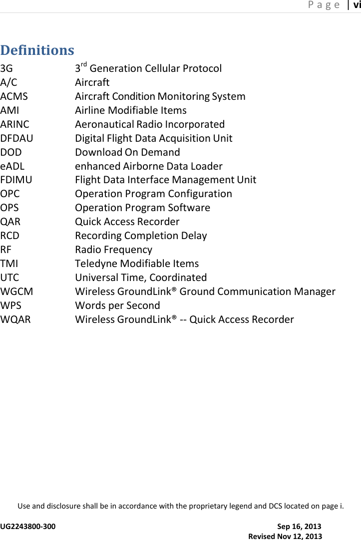 P a g e  | vi  Use and disclosure shall be in accordance with the proprietary legend and DCS located on page i.  UG2243800-300                                                                                                                      Sep 16, 2013                                                                                                                                     Revised Nov 12, 2013 Definitions 3G    3rd Generation Cellular Protocol A/C    Aircraft ACMS    Aircraft Condition Monitoring System AMI    Airline Modifiable Items ARINC    Aeronautical Radio Incorporated DFDAU    Digital Flight Data Acquisition Unit DOD    Download On Demand eADL    enhanced Airborne Data Loader FDIMU    Flight Data Interface Management Unit OPC    Operation Program Configuration OPS    Operation Program Software QAR    Quick Access Recorder RCD    Recording Completion Delay RF    Radio Frequency TMI    Teledyne Modifiable Items UTC    Universal Time, Coordinated  WGCM    Wireless GroundLink® Ground Communication Manager WPS    Words per Second WQAR    Wireless GroundLink® -- Quick Access Recorder 