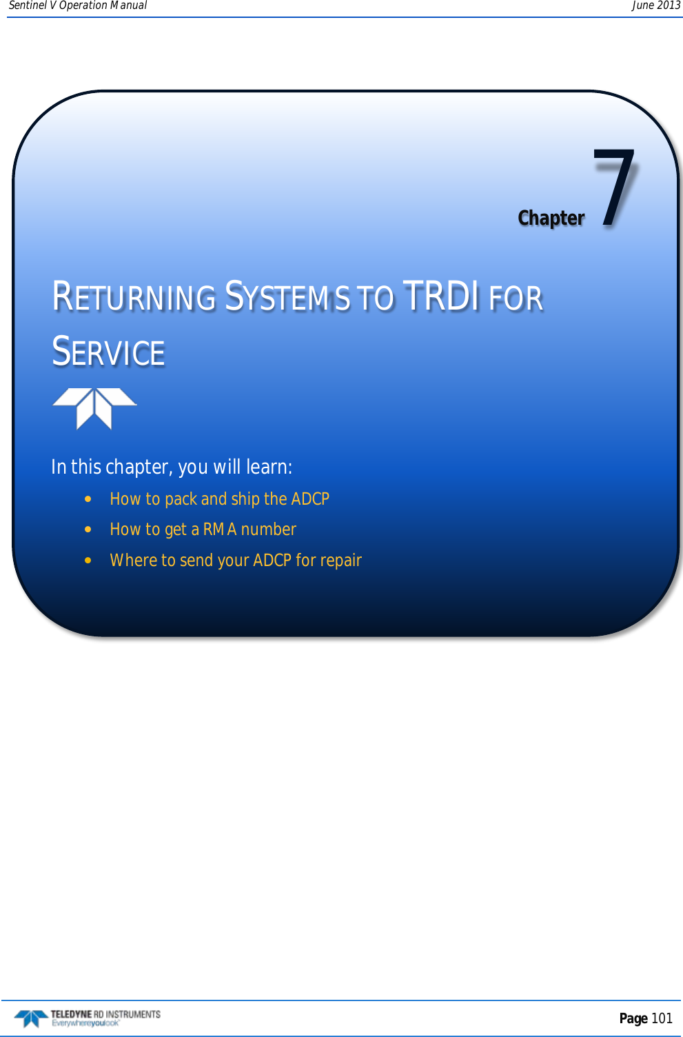 Sentinel V Operation Manual June 2013   Chapter 7 RETURNING SYSTEMS TO TRDI FOR SERVICE   In this chapter, you will learn: •How to pack and ship the ADCP •How to get a RMA number •Where to send your ADCP for repair   Page 101  