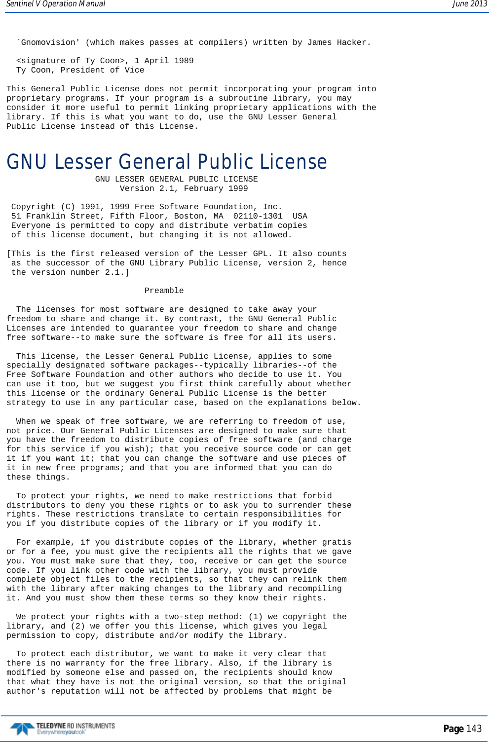 Sentinel V Operation Manual June 2013   `Gnomovision&apos; (which makes passes at compilers) written by James Hacker.    &lt;signature of Ty Coon&gt;, 1 April 1989   Ty Coon, President of Vice  This General Public License does not permit incorporating your program into proprietary programs. If your program is a subroutine library, you may consider it more useful to permit linking proprietary applications with the library. If this is what you want to do, use the GNU Lesser General Public License instead of this License. GNU Lesser General Public License                   GNU LESSER GENERAL PUBLIC LICENSE                        Version 2.1, February 1999   Copyright (C) 1991, 1999 Free Software Foundation, Inc.  51 Franklin Street, Fifth Floor, Boston, MA  02110-1301  USA  Everyone is permitted to copy and distribute verbatim copies  of this license document, but changing it is not allowed.  [This is the first released version of the Lesser GPL. It also counts  as the successor of the GNU Library Public License, version 2, hence  the version number 2.1.]                              Preamble    The licenses for most software are designed to take away your freedom to share and change it. By contrast, the GNU General Public Licenses are intended to guarantee your freedom to share and change free software--to make sure the software is free for all its users.    This license, the Lesser General Public License, applies to some specially designated software packages--typically libraries--of the Free Software Foundation and other authors who decide to use it. You can use it too, but we suggest you first think carefully about whether this license or the ordinary General Public License is the better strategy to use in any particular case, based on the explanations below.    When we speak of free software, we are referring to freedom of use, not price. Our General Public Licenses are designed to make sure that you have the freedom to distribute copies of free software (and charge for this service if you wish); that you receive source code or can get it if you want it; that you can change the software and use pieces of it in new free programs; and that you are informed that you can do these things.    To protect your rights, we need to make restrictions that forbid distributors to deny you these rights or to ask you to surrender these rights. These restrictions translate to certain responsibilities for you if you distribute copies of the library or if you modify it.    For example, if you distribute copies of the library, whether gratis or for a fee, you must give the recipients all the rights that we gave you. You must make sure that they, too, receive or can get the source code. If you link other code with the library, you must provide complete object files to the recipients, so that they can relink them with the library after making changes to the library and recompiling it. And you must show them these terms so they know their rights.    We protect your rights with a two-step method: (1) we copyright the library, and (2) we offer you this license, which gives you legal permission to copy, distribute and/or modify the library.    To protect each distributor, we want to make it very clear that there is no warranty for the free library. Also, if the library is modified by someone else and passed on, the recipients should know that what they have is not the original version, so that the original author&apos;s reputation will not be affected by problems that might be  Page 143  