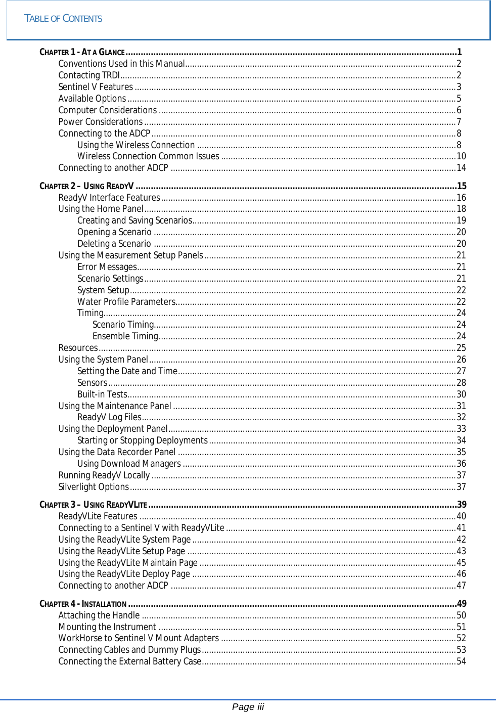  TABLE OF CONTENTS CHAPTER 1 - AT A GLANCE ...................................................................................................................................1 Conventions Used in this Manual................................................................................................................. 2 Contacting TRDI ............................................................................................................................................ 2 Sentinel V Features ...................................................................................................................................... 3 Available Options ......................................................................................................................................... 5 Computer Considerations ............................................................................................................................ 6 Power Considerations .................................................................................................................................. 7 Connecting to the ADCP ............................................................................................................................... 8 Using the Wireless Connection ............................................................................................................ 8 Wireless Connection Common Issues .................................................................................................. 10 Connecting to another ADCP ....................................................................................................................... 14 CHAPTER 2 – USING READYV ...............................................................................................................................15 ReadyV Interface Features ........................................................................................................................... 16 Using the Home Panel .................................................................................................................................. 18 Creating and Saving Scenarios.............................................................................................................. 19 Opening a Scenario .............................................................................................................................. 20 Deleting a Scenario .............................................................................................................................. 20 Using the Measurement Setup Panels ......................................................................................................... 21 Error Messages ..................................................................................................................................... 21 Scenario Settings .................................................................................................................................. 21 System Setup ........................................................................................................................................ 22 Water Profile Parameters..................................................................................................................... 22 Timing................................................................................................................................................... 24 Scenario Timing .............................................................................................................................. 24 Ensemble Timing ............................................................................................................................ 24 Resources ..................................................................................................................................................... 25 Using the System Panel ................................................................................................................................ 26 Setting the Date and Time .................................................................................................................... 27 Sensors ................................................................................................................................................. 28 Built-in Tests ......................................................................................................................................... 30 Using the Maintenance Panel ...................................................................................................................... 31 ReadyV Log Files ................................................................................................................................... 32 Using the Deployment Panel ........................................................................................................................ 33 Starting or Stopping Deployments ....................................................................................................... 34 Using the Data Recorder Panel .................................................................................................................... 35 Using Download Managers .................................................................................................................. 36 Running ReadyV Locally ............................................................................................................................... 37 Silverlight Options ........................................................................................................................................ 37 CHAPTER 3 – USING READYVLITE ..........................................................................................................................39 ReadyVLite Features .................................................................................................................................... 40 Connecting to a Sentinel V with ReadyVLite ................................................................................................ 41 Using the ReadyVLite System Page .............................................................................................................. 42 Using the ReadyVLite Setup Page ................................................................................................................ 43 Using the ReadyVLite Maintain Page ........................................................................................................... 45 Using the ReadyVLite Deploy Page .............................................................................................................. 46 Connecting to another ADCP ....................................................................................................................... 47 CHAPTER 4 - INSTALLATION ..................................................................................................................................49 Attaching the Handle ................................................................................................................................... 50 Mounting the Instrument ............................................................................................................................ 51 WorkHorse to Sentinel V Mount Adapters .................................................................................................. 52 Connecting Cables and Dummy Plugs .......................................................................................................... 53 Connecting the External Battery Case .......................................................................................................... 54 Page iii 