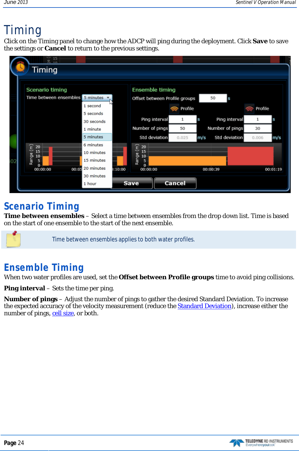 June 2013 Sentinel V Operation Manual Timing Click on the Timing panel to change how the ADCP will ping during the deployment. Click Save to save the settings or Cancel to return to the previous settings.  Scenario Timing Time between ensembles – Select a time between ensembles from the drop down list. Time is based on the start of one ensemble to the start of the next ensemble.  Time between ensembles applies to both water profiles.   Ensemble Timing When two water profiles are used, set the Offset between Profile groups time to avoid ping collisions. Ping interval – Sets the time per ping.  Number of pings – Adjust the number of pings to gather the desired Standard Deviation. To increase the expected accuracy of the velocity measurement (reduce the Standard Deviation), increase either the number of pings, cell size, or both.  Page 24   