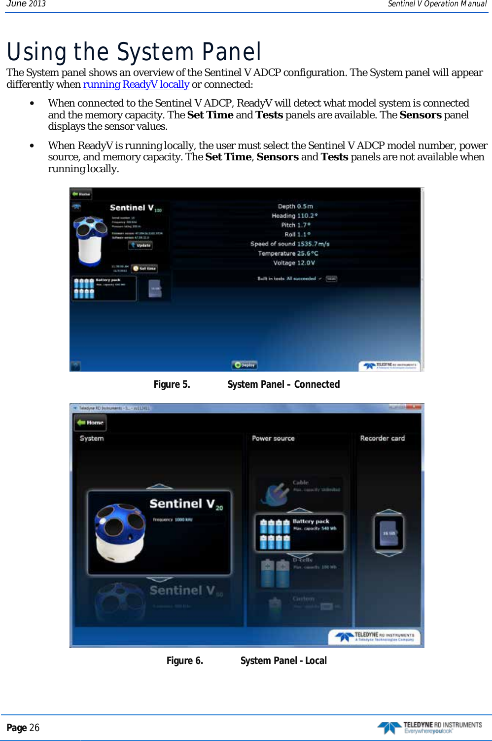 June 2013 Sentinel V Operation Manual Using the System Panel The System panel shows an overview of the Sentinel V ADCP configuration. The System panel will appear differently when running ReadyV locally or connected:   • When connected to the Sentinel V ADCP, ReadyV will detect what model system is connected and the memory capacity. The Set Time and Tests panels are available. The Sensors panel displays the sensor values.  • When ReadyV is running locally, the user must select the Sentinel V ADCP model number, power source, and memory capacity. The Set Time, Sensors and Tests panels are not available when running locally.   Figure 5.  System Panel – Connected  Figure 6.  System Panel - Local  Page 26   