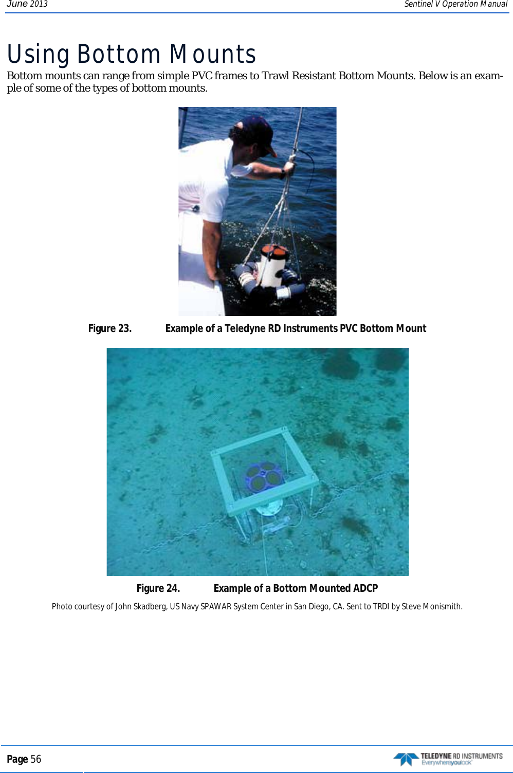 June 2013 Sentinel V Operation Manual Using Bottom Mounts Bottom mounts can range from simple PVC frames to Trawl Resistant Bottom Mounts. Below is an exam-ple of some of the types of bottom mounts.  Figure 23.  Example of a Teledyne RD Instruments PVC Bottom Mount  Figure 24.  Example of a Bottom Mounted ADCP Photo courtesy of John Skadberg, US Navy SPAWAR System Center in San Diego, CA. Sent to TRDI by Steve Monismith. Page 56   