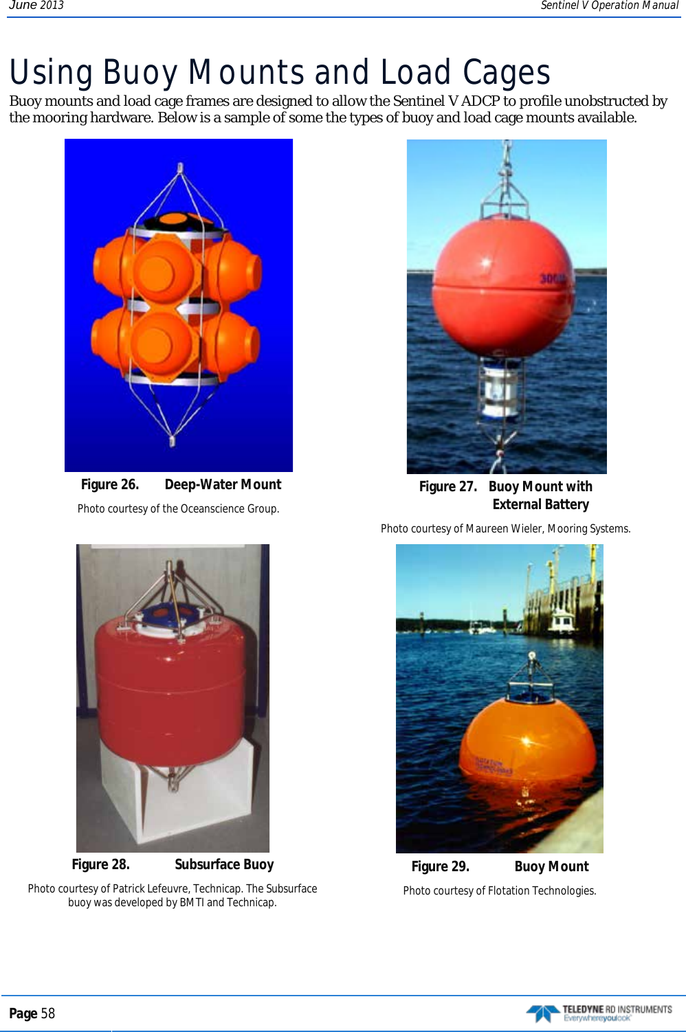 June 2013 Sentinel V Operation Manual Using Buoy Mounts and Load Cages Buoy mounts and load cage frames are designed to allow the Sentinel V ADCP to profile unobstructed by the mooring hardware. Below is a sample of some the types of buoy and load cage mounts available.  Figure 26.  Deep-Water Mount Photo courtesy of the Oceanscience Group.   Figure 27.  Buoy Mount with  External Battery Photo courtesy of Maureen Wieler, Mooring Systems.  Figure 28.  Subsurface Buoy Photo courtesy of Patrick Lefeuvre, Technicap. The Subsurface buoy was developed by BMTI and Technicap.  Figure 29.  Buoy Mount Photo courtesy of Flotation Technologies. Page 58   