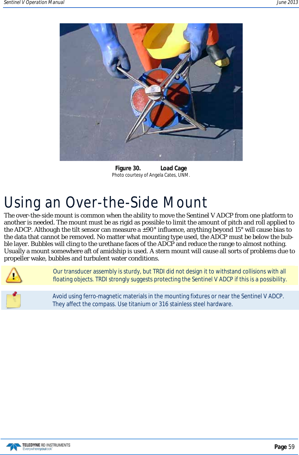 Sentinel V Operation Manual June 2013  Figure 30.  Load Cage Photo courtesy of Angela Cates, UNM. Using an Over-the-Side Mount The over-the-side mount is common when the ability to move the Sentinel V ADCP from one platform to another is needed. The mount must be as rigid as possible to limit the amount of pitch and roll applied to the ADCP. Although the tilt sensor can measure a ±90° influence, anything beyond 15° will cause bias to the data that cannot be removed. No matter what mounting type used, the ADCP must be below the bub-ble layer. Bubbles will cling to the urethane faces of the ADCP and reduce the range to almost nothing. Usually a mount somewhere aft of amidship is used. A stern mount will cause all sorts of problems due to propeller wake, bubbles and turbulent water conditions.  Our transducer assembly is sturdy, but TRDI did not design it to withstand collisions with all floating objects. TRDI strongly suggests protecting the Sentinel V ADCP if this is a possibility.   Avoid using ferro-magnetic materials in the mounting fixtures or near the Sentinel V ADCP. They affect the compass. Use titanium or 316 stainless steel hardware.   Page 59  