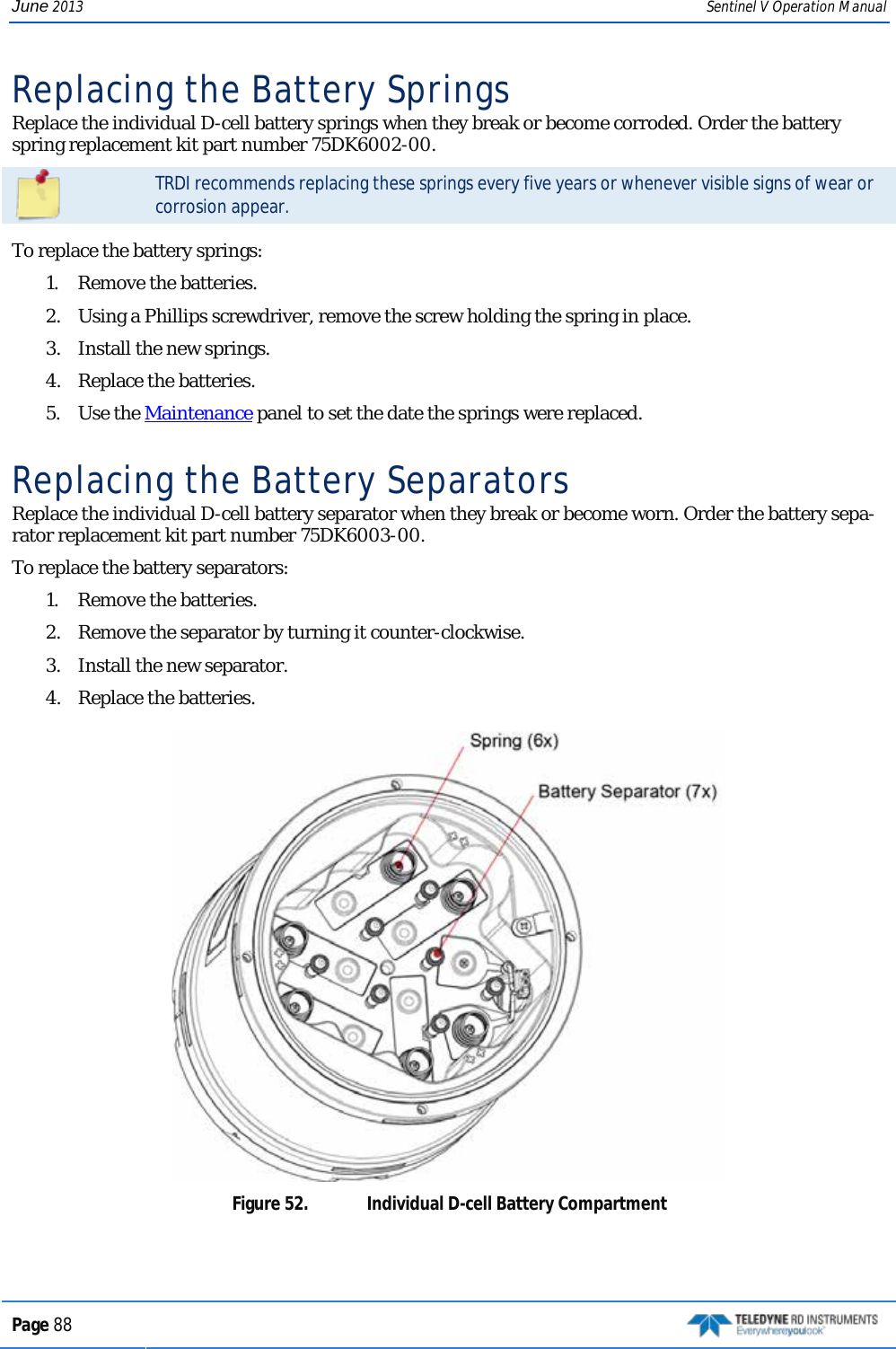 June 2013 Sentinel V Operation Manual Replacing the Battery Springs  Replace the individual D-cell battery springs when they break or become corroded. Order the battery spring replacement kit part number 75DK6002-00.   TRDI recommends replacing these springs every five years or whenever visible signs of wear or corrosion appear.  To replace the battery springs: 1.  Remove the batteries. 2.  Using a Phillips screwdriver, remove the screw holding the spring in place. 3.  Install the new springs. 4.  Replace the batteries.  5.  Use the Maintenance panel to set the date the springs were replaced.  Replacing the Battery Separators  Replace the individual D-cell battery separator when they break or become worn. Order the battery sepa-rator replacement kit part number 75DK6003-00.  To replace the battery separators: 1.  Remove the batteries. 2.  Remove the separator by turning it counter-clockwise. 3.  Install the new separator. 4.  Replace the batteries.   Figure 52.  Individual D-cell Battery Compartment  Page 88   