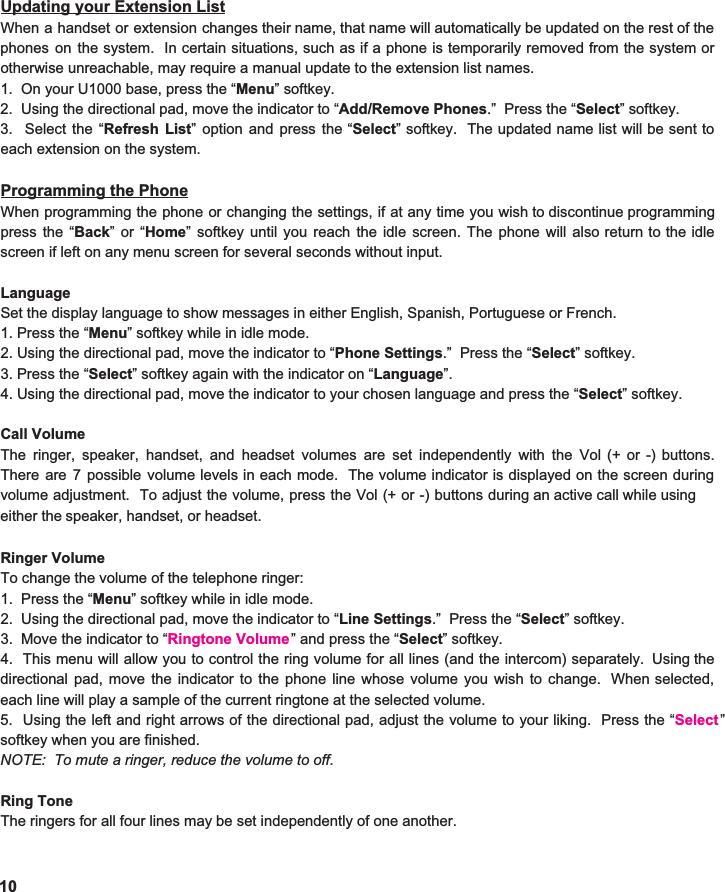  Updating your Extension List When a handset or extension changes their name, that name will automatically be updated on the rest of the                             phones on the system. In certain situations, such as if a phone is temporarily removed from the system or                              otherwise unreachable, may require a manual update to the extension list names.   1.  On your U1000 base, press the “ Menu ” softkey. 2.  Using the directional pad, move the indicator to “ Add/Remove Phones .”  Press the “ Select ” softkey. 3. Select the “ Refresh List ” option and press the “ Select ” softkey. The updated name list will be sent to                        each extension on the system.  Programming the Phone When programming the phone or changing the settings, if at any time you wish to discontinue programming                 press the “ Back ”or“ Home ” softkey until you reach the idle screen. The phone will also return to the idle                               screen if left on any menu screen for several seconds without input.   Language Set the display language to show messages in either English, Spanish, Portuguese or French.   1. Press the “ Menu ” softkey while in idle mode. 2. Using the directional pad, move the indicator to “ Phone Settings .”  Press the “ Select ” softkey. 3. Press the “ Select ” softkey again with the indicator on “ Language ”. 4. Using the directional pad, move the indicator to your chosen language and press the “ Select ” softkey.  Call Volume The ringer, speaker, handset, and headset volumes are set independently with the Vol (+ or -) buttons.                  There are 7 possible volume levels in each mode. The volume indicator is displayed on the screen during                             volume   Ringer Volume To change the volume of the telephone ringer: 1.  Press the “ Menu ” softkey while in idle mode. 2.  Using the directional pad, move the indicator to “ Line Settings .”  Press the “ Select ” softkey. 3.  Move the indicator to “ Ringtone Volume4. This menu will allow you to control the ring volume for all lines (and the intercom) separately. Using the                          directional pad, move the indicator to the phone line whose volume you wish to change. When selected,                           each line will play a sample of the current ringtone at the selected volume.   5. Using the left and right arrows of the directional pad, adjust the volume to your liking. Press the “ Select ”                                softkey when you are finished.   NOTE:  To mute a ringer, reduce the volume to off.   Ring Tone The ringers for all four lines may be set independently of one another.10 adjustment. To adjust the volume, press the Vol (+ or -) buttons during an active call while using                           either the speaker, handset, or headset.    ” and press the “ Select ” softkey. 