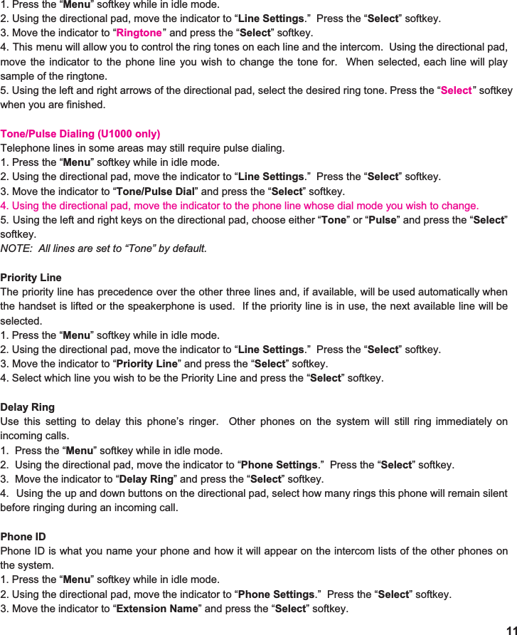  1. Press the “ Menu ” softkey while in idle mode. 2. Using the directional pad, move the indicator to “ Line Settings .”  Press the “ Select ” softkey. 3. Move the indicator to “ Ringtone4. This menu will allow you to control the ring tones on each line and the intercom. Using the directional pad,                               move the indicator to the phone line you wish to change the tone for. When selected, each line will play                                sample of the ringtone.   5. Using the left and right arrows of the directional pad, select the desired ring tone. Press the “ Select                             when you are finished.    Tone/Pulse Dialing (U1000 only) Telephone lines in some areas may still require pulse dialing. 1. Press the “ Menu ” softkey while in idle mode. 2. Using the directional pad, move the indicator to “ Line Settings .”  Press the “ Select ” softkey. 3. Move the indicator to “ Tone/Pulse Dial ” and press the “ Select ” softkey. 4. Using the directional pad, move the indicator to the phone line whose dial mode you wish to change.5. Using the left and right keys on the directional pad, choose either “ Tone ”or“ Pulse ” and press the “ Select ”                                 softkey. NOTE:  All lines are set to “Tone” by default.  Priority Line The priority line has precedence over the other three lines and, if available, will be used automatically when                         the handset is lifted or the speakerphone is used. If the priority line is in use, the next available line will be                                selected.  1. Press the “ Menu ” softkey while in idle mode. 2. Using the directional pad, move the indicator to “ Line Settings .”  Press the “ Select ” softkey. 3. Move the indicator to “ Priority Line ” and press the “ Select ” softkey. 4. Select which line you wish to be the Priority Line and press the “ Select ” softkey.    Delay Ring Use this setting to delay this phone’s ringer. Other phones on the system will still ring immediately on                          incoming calls.   1.  Press the “ Menu ” softkey while in idle mode. 2.  Using the directional pad, move the indicator to “ Phone Settings .”  Press the “ Select ” softkey. 3.  Move the indicator to “ Delay Ring ” and press the “ Select ” softkey. 4. Using the up and down buttons on the directional pad, select how many rings this phone will remain silent                                  before ringing during an incoming call.   Phone ID Phone ID is what you name your phone and how it will appear on the intercom lists of the other phones on                              the system.   1. Press the “ Menu ” softkey while in idle mode. 2. Using the directional pad, move the indicator to “ Phone Settings .”  Press the “ Select ” softkey. 3. Move the indicator to “ Extension Name ” and press the “ Select ” softkey. 11 ” and press the “ Select ” softkey.  ” softkey  