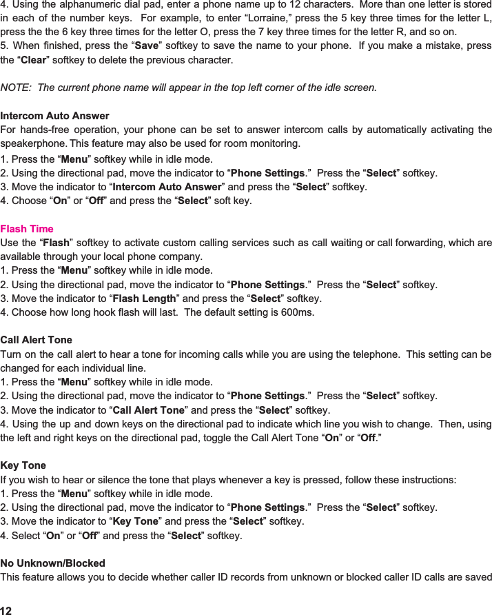 4. Using the alphanumeric dial pad, enter a phone name up to 12 characters. More than one letter is stored                         in each of the number keys. For example, to enter “Lorraine,” press the 5 key three times for the letter L,                           press the the 6 key three times for the letter O, press the 7 key three times for the letter R, and so on.   5. When finished, press the “ Save ” softkey to save the name to your phone. If you make a mistake, press                          the “ Clear ” softkey to delete the previous character.  NOTE:  The current phone name will appear in the top left corner of the idle screen.    Intercom Auto Answer For hands-free operation, your phone can be set to answer intercom calls by automatically activating the                       speakerphone.   This feature may also be used for room monitoring. 1. Press the “ Menu ” softkey while in idle mode. 2. Using the directional pad, move the indicator to “ Phone Settings .”  Press the “ Select ” softkey. 3. Move the indicator to “ Intercom Auto Answer ” and press the “ Select ” softkey. 4. Choose “ On ” or “ Off ” and press the “ Select ” soft key.  Flash Time Use the “ Flash ” softkey to activate custom calling services such as call waiting or call forwarding, which are                     available through your local phone company.   1. Press the “ Menu ” softkey while in idle mode. 2. Using the directional pad, move the indicator to “ Phone Settings .”  Press the “ Select ” softkey. 3. Move the indicator to “ Flash Length ” and press the “ Select ” softkey. 4. Choose how long hook flash will last.  The default setting is 600ms.    Call Alert Tone Turn on the call alert to hear a tone for incoming calls while you are using the telephone. This setting can be                            changed for each individual line.   1. Press the “ Menu ” softkey while in idle mode. 2. Using the directional pad, move the indicator to “ Phone Settings .”  Press the “ Select ” softkey. 3. Move the indicator to “ Call Alert Tone ” and press the “ Select ” softkey. 4. Using the up and down keys on the directional pad to indicate which line you wish to change. Then, using                                       the left and right keys on the directional pad, toggle the Call Alert Tone “ On ” or “ Off .”   Key Tone If you wish to hear or silence the tone that plays whenever a key is pressed, follow these instructions: 1. Press the “ Menu ” softkey while in idle mode. 2. Using the directional pad, move the indicator to “ Phone Settings .”  Press the “ Select ” softkey. 3. Move the indicator to “ Key Tone ” and press the “ Select ” softkey. 4. Select “ On ” or “ Off ” and press the “ Select ” softkey.  No Unknown/Blocked This feature allows you to decide whether caller ID records from unknown or blocked caller ID calls are saved                           12