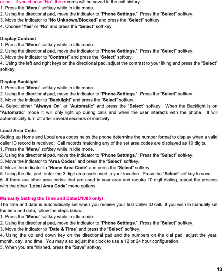 or not.  If you choose “No”, the re1. Press the “ Menu ” softkey while in idle mode. 2. Using the directional pad, move the indicator to “ Phone Settings .”  Press the “ Select ” softkey. 3. Move the indicator to “ No Unknown/Blocked ” and press the “ Select ” softkey. 4. Choose “ Yes ” or “ No ” and press the “ Select ” soft key.  Display Contrast 1. Press the “ Menu ” softkey while in idle mode. 2. Using the directional pad, move the indicator to “ Phone Settings .”  Press the “ Select ” softkey. 3. Move the indicator to “ Contrast ” and press the “ Select ” softkey. 4. Using the left and right keys on the directional pad, adjust the contrast to your liking and press the “ Select ”                        softkey.  Display Backlight 1. Press the “ Menu ” softkey while in idle mode. 2. Using the directional pad, move the indicator to “ Phone Settings .”  Press the “ Select ” softkey. 3. Move the indicator to “ Backlight ” and press the “ Select ” softkey. 4. Select either “ Always On ”or“ Automatic ” and press the “ Select ” softkey. When the Backlight is on                            “ Automatic ” mode it will only light up during calls and when the user interacts with the phone. It will                        automatically turn off after several seconds of inactivity.    Local Area Code Setting up Home and Local area codes helps the phone determine the number format to display when a valid                       caller ID record is received.  Call records matching any of the set area codes are displayed as 10 digits.  1. Press the “ Menu ” softkey while in idle mode. 2. Using the directional pad, move the indicator to “ Phone Settings .”  Press the “ Select ” softkey. 3. Move the indicator to “ Area Codes ” and press the “ Select ” softkey. 4. Move the indicator to “ Home Area Code ” and press the “ Select ” softkey. 5. Using the dial pad, enter the 3 digit area code used in your location.  Press the “ Select ” softkey to save. 6. If there are other area codes that are used in your area and require 10 digit dialing, repeat the process                                 with the other “ Local Area Code ” menu options.  Manually Setting the Time and Date(U1000 only)The time and date is automatically set when you receive your first Caller ID call. If you wish to manually set                          the time and date, follow the steps below. 1. Press the “ Menu ” softkey while in idle mode. 2. Using the directional pad, move the indicator to “ Phone Settings .”  Press the “ Select ” softkey. 3. Move the indicator to “ Date &amp; Time ” and press the “ Select ” softkey. 4. Using the up and down key on the directional pad and the numbers on the dial pad, adjust the year,                             month, day, and time.  You may also adjust the clock to use a 12 or 24 hour configuration. 5. When you are finished, press the “ Save ” softkey.   13cords will be saved in the call history. 