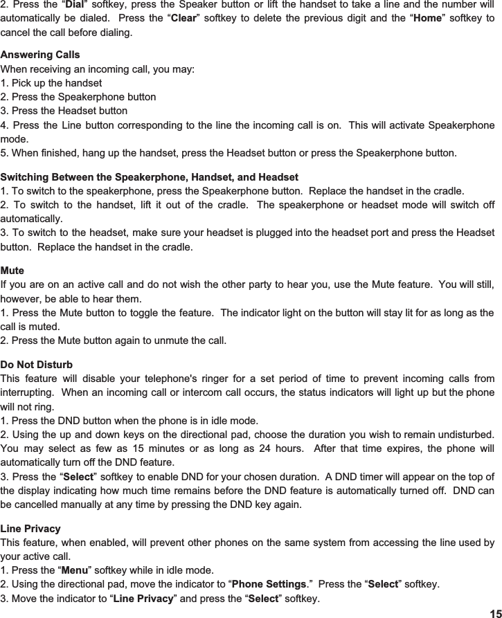 Answering Calls When receiving an incoming call, you may: 1. Pick up the handset 2. Press the Speakerphone button 3. Press the Headset button 4. Press the Line button corresponding to the line the incoming call is on. This will activate Speakerphone                            mode. 5. When finished, hang up the handset, press the Headset button or press the Speakerphone button.  Switching Between the Speakerphone, Handset, and Headset 1. To switch to the speakerphone, press the Speakerphone button.  Replace the handset in the cradle.   2. To switch to the handset, lift it out of the cradle. The speakerphone or headset mode will switch off                            automatically.  3. To switch to the headset, make sure your headset is plugged into the headset port and press the Headset                                  button.  Replace the handset in the cradle.    Mute If you are on an active call and do not wish the other party to hear you, use the Mute feature. You will still,                                 however, be able to hear them.   1. Press the Mute button to toggle the feature. The indicator light on the button will stay lit for as long as the                         call is muted.   2. Press the Mute button again to unmute the call.  Do Not Disturb This feature will disable your telephone&apos;s ringer for a set period of time to prevent incoming calls from                                interrupting. When an incoming call or intercom call occurs, the status indicators will light up but the phone                     will not ring.   1. Press the DND button when the phone is in idle mode.   2. Using the up and down keys on the directional pad, choose the duration you wish to remain undisturbed.                          You may select as few as 15 minutes or as long as 24 hours. After that time expires, the phone will                                  automatically turn off the DND feature. 3. Press the “ Select ” softkey to enable DND for your chosen duration. A DND timer will appear on the top of                                      the display indicating how much time remains before the DND feature is automatically turned off. DND can                    be cancelled manually at any time by pressing the DND key again.  Line Privacy This feature, when enabled, will prevent other phones on the same system from accessing the line used by                    your active call.   1. Press the “ Menu ” softkey while in idle mode. 2. Using the directional pad, move the indicator to “ Phone Settings .”  Press the “ Select ” softkey. 3. Move the indicator to “ Line Privacy ” and press the “ Select ” softkey.   15 2. Press the “ Dial ” softkey, press the Speaker button or lift the handset to take a line and the number will                                automatically be dialed. Press the “ Clear ” softkey to delete the previous digit and the “ Home ” softkey to                      cancel the call before dialing.  