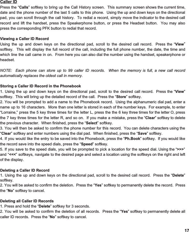 Caller ID Press the “ Calls ” softkey to bring up the Call History screen. This summary screen shows the current time,                    date and the phone number of the last 5 calls to this phone. Using the up and down keys on the directional                              pad, you can scroll through the call history. To redial a record, simply move the indicator to the desired call                             record and lift the handset, press the Speakerphone button, or press the Headset button. You may also                      press the corresponding PFK button to redial that record.    Viewing a Caller ID Record Using the up and down keys on the directional pad, scroll to the desired call record. Press the “ View ”                             softkey. This will display the full record of the call, including the full phone number, the date, the time and                                which line the call came in on. From here you can also dial the number using the handset, speakerphone or                            headset.   NOTE: Each phone can store up to 99 caller ID records. When the memory is full, a new call record                                 automatically replaces the oldest call in memory.   Storing a Caller ID Record in the Phonebook 1. Using the up and down keys on the directional pad, scroll to the desired call record. Press the “ View ”                               softkey.  This will bring up the detailed record of the call.  Press the “ Store ” softkey. 2. You will be prompted to add a name to the Phonebook record. Using the alphanumeric dial pad, enter a                            name up to 16 characters. More than one letter is stored in each of the number keys. For example, to enter                                  “Lorraine,” press the 5 key three times for the letter L, press the the 6 key three times for the letter O, press                       the 7 key three times for the letter R, and so on. If you make a mistake, press the “ Clear ” softkey to delete                           the previous character.  When finished, press the “ Select ” softkey.   3. You will then be asked to confirm the phone number for this record. You can delete characters using the                              “ Clear ” softkey and enter numbers using the dial pad.  When finished, press the “ Save ” softkey.   4. If you would like the entry to be saved into the Phonebook, press the “ Ph.Book ” softkey. If you would like                        the record save into the speed dials, press the “ Speed ” softkey.   5. If you save to the speed dials, you will be prompted to pick a location for the speed dial. Using the “ &gt;&gt;&gt; ”                                           and “ &lt;&lt;&lt; ” softkeys, navigate to the desired page and select a location using the softkeys on the right and left                                of the display.    Deleting a Caller ID Record 1. Using the up and down keys on the directional pad, scroll to the desired call record. Press the “ Delete ”                         softkey.  2. You will be asked to confirm the deletion. Press the “ Yes ” softkey to permanently delete the record. Press                              the “ No ” softkey to cancel.    Deleting all Caller ID Records 1. Press and hold the “ Delete ” softkey for 3 seconds. 2. You will be asked to confirm the deletion of all records. Press the “ Yes ” softkey to permanently delete all                          caller ID records.  Press the “ No ” softkey to cancel.    17 