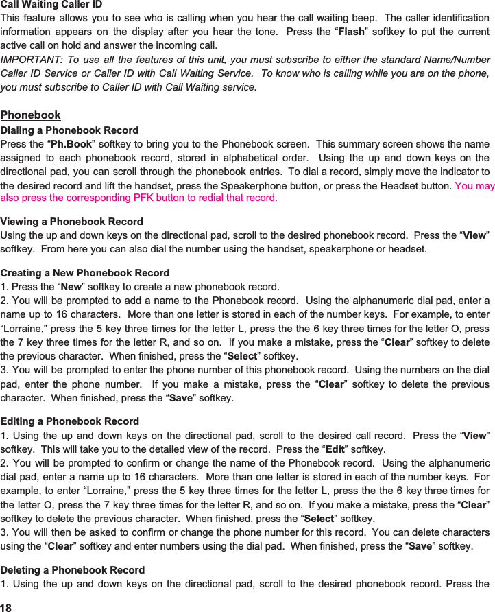  Call Waiting Caller ID This feature allows you to see who is calling when you hear the call waiting beep. The caller identification                      information appears on the display after you hear the tone. Press the “ Flash ” softkey to put the current                         active call on hold and answer the incoming call.   IMPORTANT: To use all the features of this unit, you must subscribe to either the standard Name/Number                               Caller ID Service or Caller ID with Call Waiting Service. To know who is calling while you are on the phone,                             you must subscribe to Caller ID with Call Waiting service.    Phonebook Dialing a Phonebook Record Press the “ Ph.Book ” softkey to bring you to the Phonebook screen. This summary screen shows the name                            assigned to each phonebook record, stored in alphabetical order. Using the up and down keys on the                               directional pad, you can scroll through the phonebook entries. To dial a record, simply move the indicator to                           the desired record and lift the handset, press the Speakerphone button, or press the Headset button. You may   Viewing a Phonebook Record Using the up and down keys on the directional pad, scroll to the desired phonebook record. Press the “ View ”                              softkey.  From here you can also dial the number using the handset, speakerphone or headset.   Creating a New Phonebook Record 1. Press the “ New ” softkey to create a new phonebook record. 2. You will be prompted to add a name to the Phonebook record. Using the alphanumeric dial pad, enter a                            name up to 16 characters. More than one letter is stored in each of the number keys. For example, to enter                                  “Lorraine,” press the 5 key three times for the letter L, press the the 6 key three times for the letter O, press                       the 7 key three times for the letter R, and so on. If you make a mistake, press the “ Clear ” softkey to delete                           the previous character.  When finished, press the “ Select ” softkey.   3. You will be prompted to enter the phone number of this phonebook record. Using the numbers on the dial                         pad, enter the phone number. If you make a mistake, press the “ Clear ” softkey to delete the previous                           character.  When finished, press the “ Save ” softkey.    Editing a Phonebook Record 1. Using the up and down keys on the directional pad, scroll to the desired call record. Press the “ View ”                         softkey.  This will take you to the detailed view of the record.  Press the “ Edit ” softkey. 2. You will be prompted to confirm or change the name of the Phonebook record. Using the alphanumeric                             dial pad, enter a name up to 16 characters. More than one letter is stored in each of the number keys. For                           example, to enter “Lorraine,” press the 5 key three times for the letter L, press the the 6 key three times for                          the letter O, press the 7 key three times for the letter R, and so on. If you make a mistake, press the “ Clear ”                          softkey to delete the previous character.  When finished, press the “ Select ” softkey.   3. You will then be asked to confirm or change the phone number for this record. You can delete characters                         using the “ Clear ” softkey and enter numbers using the dial pad.  When finished, press the “ Save ” softkey.    Deleting a Phonebook Record 1. Using the up and down keys on the directional pad, scroll to the desired phonebook record. Press the                              18also press the corresponding PFK button to redial that record. 