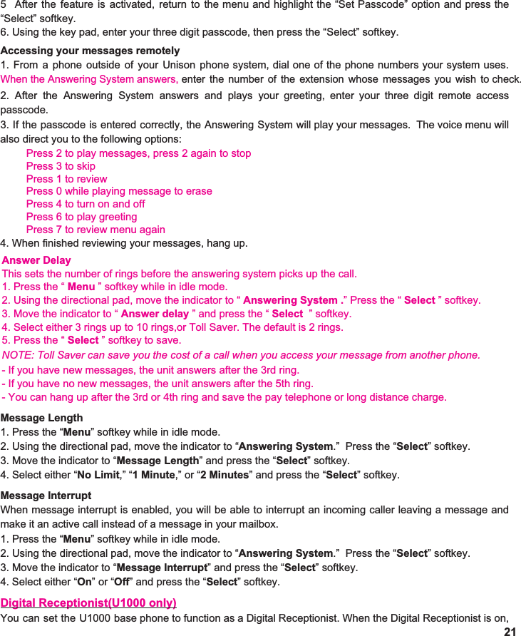 6. Using the key pad, enter your three digit passcode, then press the “Select” softkey.    Accessing your messages remotely 1. From a phone outside of your Unison phone system, dial one of the phone numbers your system uses.                                  When the Answering System answers, enter the number of the extension whose messages you wish to check.                     2. After the Answering System answers and plays your greeting, enter your three digit remote access                       passcode. 3. If the passcode is entered correctly, the Answering System will play your messages. The voice menu will                          also direct you to the following options: Press 2 to play messages, press 2 again to stopPress 3 to skip Press 1 to reviewPress 0 while playing message to erasePress 4 to turn on and offPress 6 to play greetingPress 7 to review menu again4. When finished reviewing your messages, hang up. 215 After the feature is activated, return to the menu and highlight the “Set Passcode” option and press the                       “Select” softkey. Answer DelayThis sets the number of rings before the answering system picks up the call.1. Press the “ Menu ” softkey while in idle mode.2. Using the directional pad, move the indicator to “ Answering System .” Press the “ Select ” softkey.3. Move the indicator to “ Answer delay ” and press the “ Select  ” softkey.4. Select either 3 rings up to 10 rings,or Toll Saver. The default is 2 rings.5. Press the “ Select ” softkey to save.NOTE: Toll Saver can save you the cost of a call when you access your message from another phone.- If you have new messages, the unit answers after the 3rd ring.- If you have no new messages, the unit answers after the 5th ring.- You can hang up after the 3rd or 4th ring and save the pay telephone or long distance charge.Message Length 1. Press the “ Menu ” softkey while in idle mode. 2. Using the directional pad, move the indicator to “ Answering System .”  Press the “ Select ” softkey. 3. Move the indicator to “ Message Length ” and press the “ Select ” softkey.   4. Select either “ No Limit ,” “ 1 Minute ,” or “ 2 Minutes ” and press the “ Select ” softkey.  Message Interrupt When message interrupt is enabled, you will be able to interrupt an incoming caller leaving a message and                  make it an active call instead of a message in your mailbox. 1. Press the “ Menu ” softkey while in idle mode. 2. Using the directional pad, move the indicator to “ Answering System .”  Press the “ Select ” softkey. 3. Move the indicator to “ Message Interrupt ” and press the “ Select ” softkey.   4. Select either “ On ” or “ Off ” and press the “ Select ” softkey.  Digital Receptionist(U1000 only) You can set the U1000 base phone to function as a Digital Receptionist. When the Digital Receptionist is on,                       