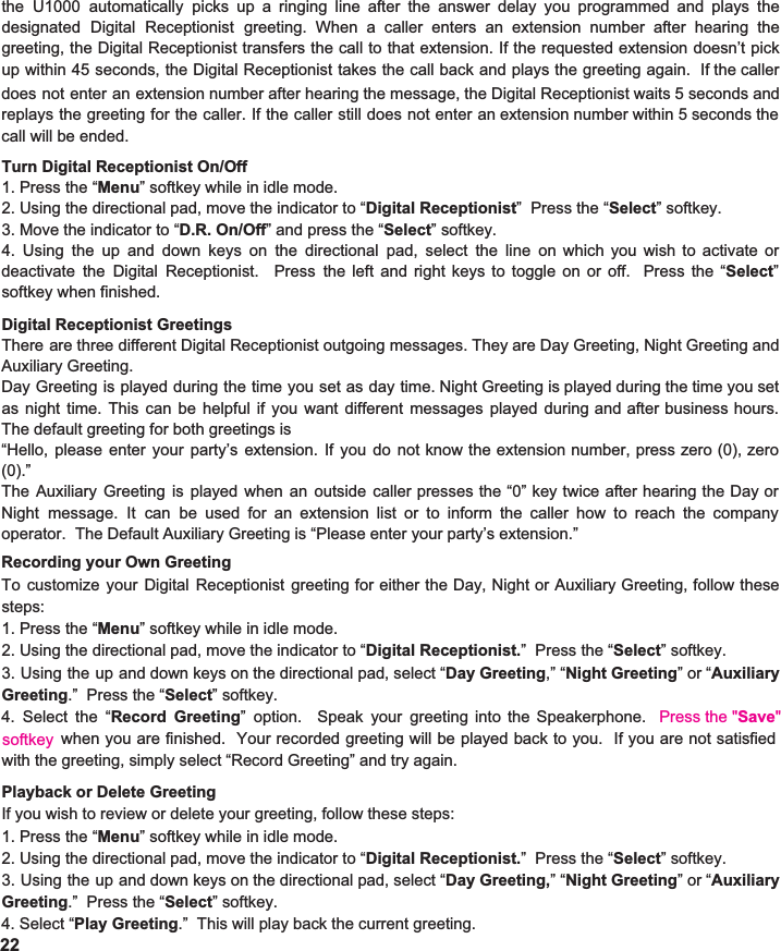   Turn Digital Receptionist On/Off 1. Press the “ Menu ” softkey while in idle mode. 2. Using the directional pad, move the indicator to “ Digital Receptionist ”  Press the “ Select ” softkey. 3. Move the indicator to “ D.R. On/Off ” and press the “ Select ” softkey.   4. Using the up and down keys on the directional pad, select the line on which you wish to activate or                       deactivate the Digital Receptionist. Press the left and right keys to toggle on or off. Press the “ Select ”                           softkey when finished.  Digital Receptionist Greetings There are three different Digital Receptionist outgoing messages. They are Day Greeting, Night Greeting and                           Auxiliary Greeting.   Day Greeting is played during the time you set as day time. Night Greeting is played during the time you set                               as night time. This can be helpful if you want different messages played during and after business hours.                         The default greeting for both greetings is “Hello, please enter your party’s extension. If you do not know the extension number, press zero (0), zero                     (0).” The Auxiliary Greeting is played when an outside caller presses the “0” key twice after hearing the Day or                   Night message. It can be used for an extension list or to inform the caller how to reach the company                                   operator.  The Default Auxiliary Greeting is “Please enter your party’s extension.”  Recording your Own Greeting To customize your Digital Receptionist greeting for either the Day, Night or Auxiliary Greeting, follow these                          steps: 1. Press the “ Menu ” softkey while in idle mode. 2. Using the directional pad, move the indicator to “ Digital Receptionist. ”  Press the “ Select ” softkey. 3. Using the up and down keys on the directional pad, select “ Day Greeting ,” “ Night Greeting ”or“ Auxiliary                    Greeting .”  Press the “ Select ” softkey. 4. Select the “ Record Greeting ” option. Speak your greeting into the Speakerphone. Press the &quot;Save&quot;                when you are finished. Your recorded greeting will be played back to you. If you are not satisfied                            with the greeting, simply select “Record Greeting” and try again.  Playback or Delete Greeting If you wish to review or delete your greeting, follow these steps: 1. Press the “ Menu ” softkey while in idle mode. 2. Using the directional pad, move the indicator to “ Digital Receptionist. ”  Press the “ Select ” softkey. 3. Using the up and down keys on the directional pad, select “ Day Greeting, ”“ Night Greeting ”or“ Auxiliary                    Greeting .”  Press the “ Select ” softkey. 4. Select “ Play Greeting .”  This will play back the current greeting.    22 the U1000 automatically picks up a ringing line after the answer delay you programmed and plays the                             designated Digital Receptionist greeting. When a caller enters an extension number after hearing the                   greeting, the Digital Receptionist transfers the call to that extension. If the requested extension doesn’t pick                          up within 45 seconds, the Digital Receptionist takes the call back and plays the greeting again. If the caller                        does not enter an extension number after hearing the message, the Digital Receptionist waits 5 seconds and                     replays the greeting for the caller. If the caller still does not enter an extension number within 5 seconds the                     call will be ended.   softkey 