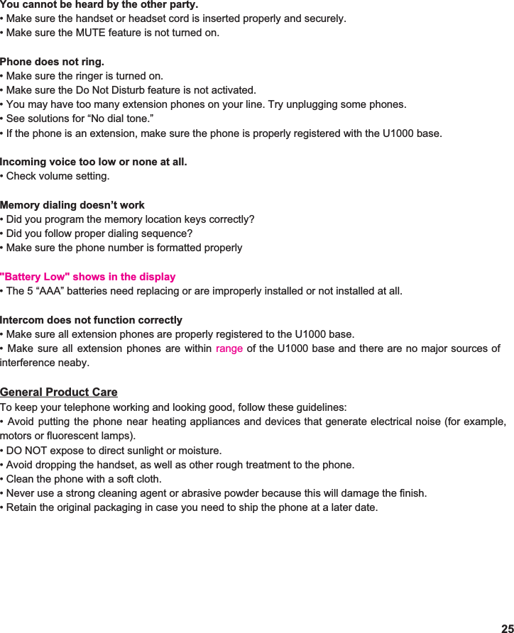  You cannot be heard by the other party. • Make sure the handset or headset cord is inserted properly and securely. • Make sure the MUTE feature is not turned on.  Phone does not ring. • Make sure the ringer is turned on. • Make sure the Do Not Disturb feature is not activated. • You may have too many extension phones on your line. Try unplugging some phones. • See solutions for “No dial tone.” • If the phone is an extension, make sure the phone is properly registered with the U1000 base.  Incoming voice too low or none at all. • Check volume setting.  Memory dialing doesn’t work • Did you program the memory location keys correctly? • Did you follow proper dialing sequence? • Make sure the phone number is formatted properly  &quot;Battery Low&quot; shows in the display• The 5 “AAA” batteries need replacing or are improperly installed or not installed at all.  Intercom does not function correctly • Make sure all extension phones are properly registered to the U1000 base. • Make sure all extension phones are within range             interference neaby.  General Product Care To keep your telephone working and looking good, follow these guidelines: • Avoid putting the phone near heating appliances and devices that generate electrical noise (for example,                        motors or fluorescent lamps). • DO NOT expose to direct sunlight or moisture. • Avoid dropping the handset, as well as other rough treatment to the phone. • Clean the phone with a soft cloth. • Never use a strong cleaning agent or abrasive powder because this will damage the finish. • Retain the original packaging in case you need to ship the phone at a later date.       25 of the U1000 base and there are no major sources of                 