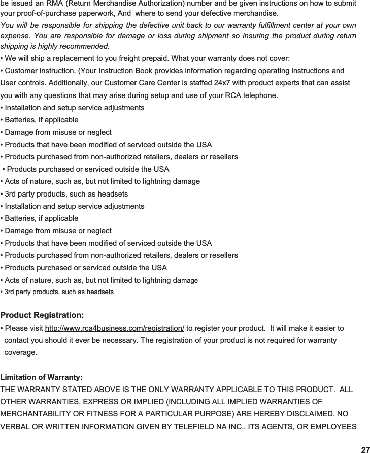  be issued an RMA (Return Merchandise Authorization) number and be given instructions on how to submit                     your proof-of-purchase paperwork, And  where to send your defective merchandise. You will be responsible for shipping the defective unit back to our warranty fulfillment center at your own                                 expense. You are responsible for damage or loss during shipment so insuring the product during return                        shipping is highly recommended. • We will ship a replacement to you freight prepaid. What your warranty does not cover: • Customer instruction. (Your Instruction Book provides information regarding operating instructions and  User controls. Additionally, our Customer Care Center is staffed 24x7 with product experts that can assist you with any questions that may arise during setup and use of your RCA telephone. • Installation and setup service adjustments • Batteries, if applicable • Damage from misuse or neglect • Products that have been modified of serviced outside the USA • Products purchased from non-authorized retailers, dealers or resellers  • Products purchased or serviced outside the USA • Acts of nature, such as, but not limited to lightning damage • 3rd party products, such as headsets • Installation and setup service adjustments • Batteries, if applicable • Damage from misuse or neglect • Products that have been modified of serviced outside the USA • Products purchased from non-authorized retailers, dealers or resellers • Products purchased or serviced outside the USA • Acts of nature, such as, but not limited to lightning da mage • 3rd party products, such as headsets  Product Registration: • Please visit  http://www.rca4business.com/registration/  to register your product.  It will make it easier to   contact you should it ever be necessary. The registration of your product is not required for warranty   coverage.  Limitation of Warranty: THE WARRANTY STATED ABOVE IS THE ONLY WARRANTY APPLICABLE TO THIS PRODUCT.  ALL OTHER WARRANTIES, EXPRESS OR IMPLIED (INCLUDING ALL IMPLIED WARRANTIES OF MERCHANTABILITY OR FITNESS FOR A PARTICULAR PURPOSE) ARE HEREBY DISCLAIMED. NO VERBAL OR WRITTEN INFORMATION GIVEN BY TELEFIELD NA INC., ITS AGENTS, OR EMPLOYEES 27 