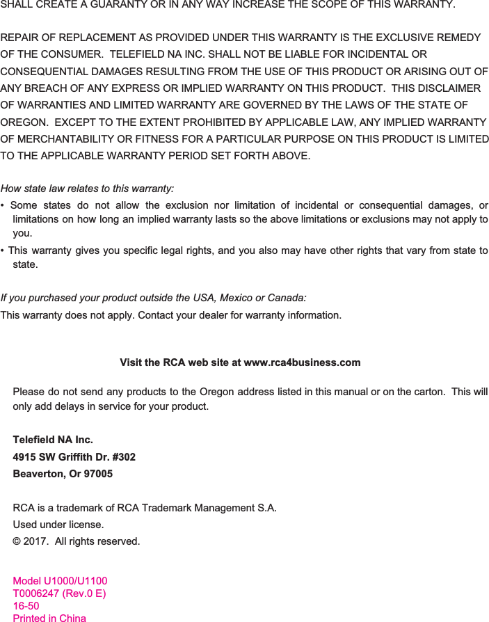  SHALL CREATE A GUARANTY OR IN ANY WAY INCREASE THE SCOPE OF THIS WARRANTY.  REPAIR OF REPLACEMENT AS PROVIDED UNDER THIS WARRANTY IS THE EXCLUSIVE REMEDY OF THE CONSUMER.  TELEFIELD NA INC. SHALL NOT BE LIABLE FOR INCIDENTAL OR CONSEQUENTIAL DAMAGES RESULTING FROM THE USE OF THIS PRODUCT OR ARISING OUT OF ANY BREACH OF ANY EXPRESS OR IMPLIED WARRANTY ON THIS PRODUCT.  THIS DISCLAIMER OF WARRANTIES AND LIMITED WARRANTY ARE GOVERNED BY THE LAWS OF THE STATE OF OREGON.  EXCEPT TO THE EXTENT PROHIBITED BY APPLICABLE LAW, ANY IMPLIED WARRANTY OF MERCHANTABILITY OR FITNESS FOR A PARTICULAR PURPOSE ON THIS PRODUCT IS LIMITED TO THE APPLICABLE WARRANTY PERIOD SET FORTH ABOVE.  How state law relates to this warranty: •Some states do not allow the exclusion nor limitation of incidental or consequential damages, or                       limitations on how long an implied warranty lasts so the above limitations or exclusions may not apply to                              you. • This warranty gives you specific legal rights, and you also may have other rights that vary from state to                                  state.  If you purchased your product outside the USA, Mexico or Canada: This warranty does not apply. Contact your dealer for warranty information.                                     Visit the RCA web site at www.rca4business.com  Please do not send any products to the Oregon address listed in this manual or on the carton. This will                                    only add delays in service for your product.  Telefield NA Inc. 4915 SW Griffith Dr. #302 Beaverton, Or 97005  RCA is a trademark of RCA Trademark Management S.A. Used under license. © 2017.  All rights reserved.Model U1000/U1100T0006247 (Rev.0 E)16-50Printed in China    