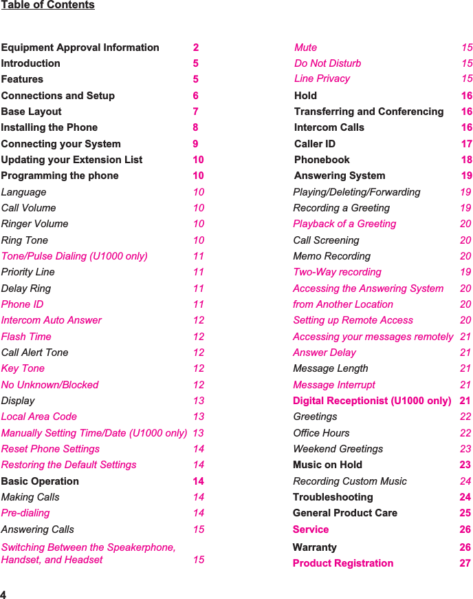   Table of Contents   Equipment Approval Information 2Introduction 5Features 5Connections and Setup 6Base Layout 7Installing the Phone 8Connecting your System 9Updating your Extension List 10Programming the phone 10Language 10Call Volume 10Ringer Volume 10Ring Tone 10Tone/Pulse Dialing (U1000 only) 11Priority Line 11Delay Ring 11Phone ID 11Flash Time 12Intercom Auto Answer 12Call Alert Tone 12Key Tone 12No Unknown/Blocked 12Display 13Local Area Code 13Manually Setting Time/Date (U1000 only) 13 Reset Phone Settings 14Restoring the Default Settings 14Basic Operation 14 Making Calls 14Pre-dialing 14Answering Calls 15Switching Between the Speakerphone,Handset, and Headset 154Mute 15Do Not Disturb 15Line Privacy 15      Hold 16Transferring and Conferencing 16Intercom Calls 16Caller ID 17Phonebook 18Answering System 19 Playing/Deleting/Forwarding 19 Recording a Greeting 19 Call Screening 20 Memo Recording 20 Two-Way recording 19Accessing the Answering System 2020Setting up Remote Accessfrom Another Location 20Accessing your messages remotely 21Answer Delay 21Message Interrupt 21Digital Receptionist (U1000 only) 21    Greetings 22Office Hours 22Weekend Greetings 23Music on Hold 23Recording Custom Music 24Troubleshooting 24General Product Care 25  Service 26Warranty 26 Product Registration 27 Playback of a Greeting 20    Message Length 21