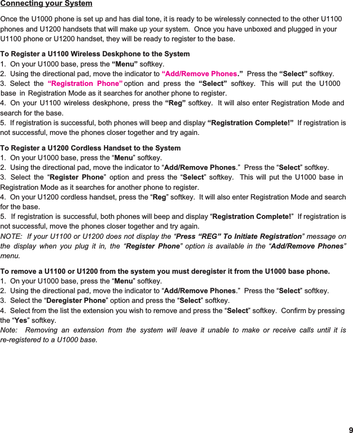  9 Connecting your System  Once the U1000 phone is set up and has dial tone, it is ready to be wirelessly connected to the other U1100 phones and U1200 handsets that will make up your system.  Once you have unboxed and plugged in your U1100 phone or U1200 handset, they will be ready to register to the base.    To Register a U1100 Wireless Deskphone to the System 1.  On your U1000 base, press the  “Menu”  softkey. 2.  Using the directional pad, move the indicator to  “Add/Remove Phones .”   Press the  “Select”  softkey. 3. 4. search for the base. 5. If registration is successful, both phones will beep and display  “Registration Complete!” If registration is                  not successful, move the phones closer together and try again.  To Register a U1200 Cordless Handset to the System 1.  On your U1000 base, press the “ Menu ” softkey. 2.  Using the directional pad, move the indicator to “ Add/Remove Phones .”  Press the “ Select ” softkey. 3. Registration Mode as it searches for another phone to register. 4. On your U1200 cordless handset, press the “ Reg ” softkey. It will also enter Registration Mode and search                                for the base. 5. If registration is successful, both phones will beep and display “ Registration Complete! ” If registration is                  not successful, move the phones closer together and try again. NOTE: If your U1100 or U1200 does not display the “Press “REG” To Initiate Registration” message on                          the display when you plug it in, the “Register Phone”option is available in the “Add/Remove Phones”                    menu.   To remove a U1100 or U1200 from the system you must deregister it from the U1000 base phone. 1.  On your U1000 base, press the “ Menu ” softkey. 2.  Using the directional pad, move the indicator to “ Add/Remove Phones .”  Press the “ Select ” softkey. 3.  Select the “ Deregister Phone ” option and press the “ Select ” softkey.   4. the “ Yes ” softkey.   Note: Removing an extension from the system will leave it unable to make or receive calls until it is                             re-registered to a U1000 base. Select the “Registration  Phone”     option and press the  “Select” softkey. This will put the U1000                 base in    Registration Mode as it searches for another phone to register. Select the “ Register Phone ” option and press the “ Select ” softkey. This will put the U1000 base in                          Select from the list the extension you wish to remove and press the “ Select ” softkey. Confirm by pressing                   On your U1100 wireless deskphone, press the  “Reg” softkey. It will also enter Registration Mode and                      